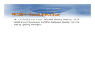 PHASE 4 - Output Status Scan
•An output status scan is then performed, whereby the stored output
values are sent to actuators and other field output devices. The cycle
ends by updating the outputs.
 