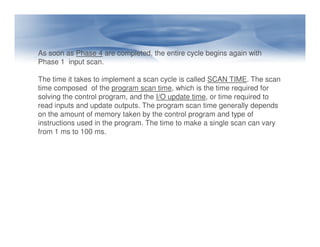 As soon as Phase 4 are completed, the entire cycle begins again with
Phase 1 input scan.
The time it takes to implement a scan cycle is called SCAN TIME. The scan
time composed of the program scan time, which is the time required for
solving the control program, and the I/O update time, or time required to
read inputs and update outputs. The program scan time generally depends
on the amount of memory taken by the control program and type of
instructions used in the program. The time to make a single scan can vary
instructions used in the program. The time to make a single scan can vary
from 1 ms to 100 ms.
 