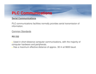 PLC Communications
Serial Communications
PLC communications facilities normally provides serial transmission of
information.
Common Standards
RS 232
RS 232
Used in short-distance computer communications, with the majority of
computer hardware and peripherals.
Has a maximum effective distance of approx. 30 m at 9600 baud.
 