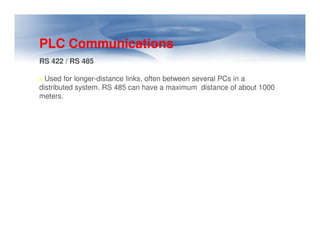 PLC Communications
RS 422 / RS 485
Used for longer-distance links, often between several PCs in a
distributed system. RS 485 can have a maximum distance of about 1000
meters.
 