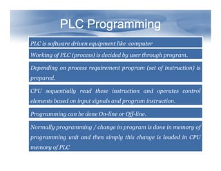 PLC Programming
PLC Programming
PLC Programming
PLC Programming
PLC Programming
PLC Programming
PLC Programming
PLC Programming
PLC is software driven equipment like computer
Working of PLC (process) is decided by user through program.
Depending on process requirement program (set of instruction) is
prepared.
CPU sequentially read these instruction and operates control
elements based on input signals and program instruction.
Programming can be done On-line or Off-line.
Normally programming / change in program is done in memory of
programming unit and then simply this change is loaded in CPU
memory of PLC
 