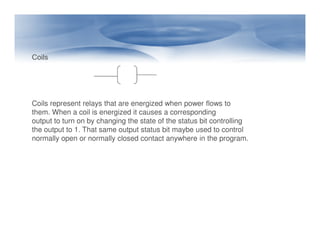 Coils
Coils represent relays that are energized when power flows to
them. When a coil is energized it causes a corresponding
output to turn on by changing the state of the status bit controlling
output to turn on by changing the state of the status bit controlling
the output to 1. That same output status bit maybe used to control
normally open or normally closed contact anywhere in the program.
 