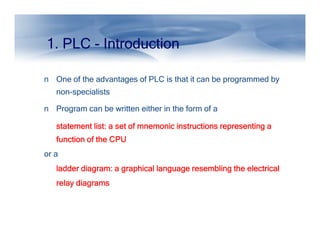 1. PLC - Introduction
n One of the advantages of PLC is that it can be programmed by
non-specialists
n Program can be written either in the form of a
statement list: a set of mnemonic instructions representing a
statement list: a set of mnemonic instructions representing a
statement list: a set of mnemonic instructions representing a
statement list: a set of mnemonic instructions representing a
statement list: a set of mnemonic instructions representing a
statement list: a set of mnemonic instructions representing a
statement list: a set of mnemonic instructions representing a
statement list: a set of mnemonic instructions representing a
function of the CPU
function of the CPU
function of the CPU
function of the CPU
or a
ladder diagram: a graphical language resembling the electrical
ladder diagram: a graphical language resembling the electrical
ladder diagram: a graphical language resembling the electrical
ladder diagram: a graphical language resembling the electrical
relay diagrams
relay diagrams
relay diagrams
relay diagrams
 