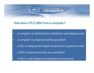 1. PLC
1. PLC
1. PLC
1. PLC
1. PLC
1. PLC
1. PLC
1. PLC -
-
-
-
-
-
-
- Introduction
Introduction
Introduction
Introduction
Introduction
Introduction
Introduction
Introduction
How
How
How
How does
does
does
does a
a
a
a PLC
PLC
PLC
PLC differ
differ
differ
differ from
from
from
from a
a
a
a computer?
computer?
computer?
computer?
• A computer is optimized for calculation and display tasks
• A computer is programmed by specialists
• A PLC is designed for (logic) control and regulation tasks
• A PLC is programmed by non-specialists
• A PLC is well adapted to industrial environment
 