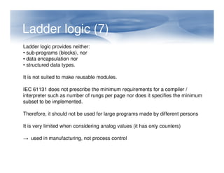 Ladder logic (7)
Ladder logic provides neither:
• sub-programs (blocks), nor
• data encapsulation nor
• structured data types.
It is not suited to make reusable modules.
IEC 61131 does not prescribe the minimum requirements for a compiler /
IEC 61131 does not prescribe the minimum requirements for a compiler /
interpreter such as number of rungs per page nor does it specifies the minimum
subset to be implemented.
Therefore, it should not be used for large programs made by different persons
It is very limited when considering analog values (it has only counters)
→ used in manufacturing, not process control
 