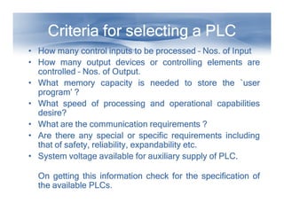 Criteria for selecting a PLC
Criteria for selecting a PLC
Criteria for selecting a PLC
Criteria for selecting a PLC
Criteria for selecting a PLC
Criteria for selecting a PLC
Criteria for selecting a PLC
Criteria for selecting a PLC
• How
How
How
How many
many
many
many control
control
control
control inputs
inputs
inputs
inputs to
to
to
to be
be
be
be processed
processed
processed
processed –
–
–
– Nos
Nos
Nos
Nos.
.
.
. of
of
of
of Input
Input
Input
Input
• How
How
How
How many
many
many
many output
output
output
output devices
devices
devices
devices or
or
or
or controlling
controlling
controlling
controlling elements
elements
elements
elements are
are
are
are
controlled
controlled
controlled
controlled –
–
–
– Nos
Nos
Nos
Nos.
.
.
. of
of
of
of Output
Output
Output
Output.
.
.
.
• What
What
What
What memory
memory
memory
memory capacity
capacity
capacity
capacity is
is
is
is needed
needed
needed
needed to
to
to
to store
store
store
store the
the
the
the `user
`user
`user
`user
program’
program’
program’
program’ ?
?
?
?
• What
What
What
What speed
speed
speed
speed of
of
of
of processing
processing
processing
processing and
and
and
and operational
operational
operational
operational capabilities
capabilities
capabilities
capabilities
desire?
desire?
desire?
desire?
desire?
desire?
desire?
desire?
• What
What
What
What are
are
are
are the
the
the
the communication
communication
communication
communication requirements
requirements
requirements
requirements ?
?
?
?
• Are
Are
Are
Are there
there
there
there any
any
any
any special
special
special
special or
or
or
or specific
specific
specific
specific requirements
requirements
requirements
requirements including
including
including
including
that
that
that
that of
of
of
of safety,
safety,
safety,
safety, reliability,
reliability,
reliability,
reliability, expandability
expandability
expandability
expandability etc
etc
etc
etc.
.
.
.
• System
System
System
System voltage
voltage
voltage
voltage available
available
available
available for
for
for
for auxiliary
auxiliary
auxiliary
auxiliary supply
supply
supply
supply of
of
of
of PLC
PLC
PLC
PLC.
.
.
.
On
On
On
On getting
getting
getting
getting this
this
this
this information
information
information
information check
check
check
check for
for
for
for the
the
the
the specification
specification
specification
specification of
of
of
of
the
the
the
the available
available
available
available PLCs
PLCs
PLCs
PLCs.
.
.
.
 