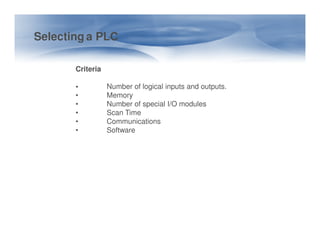 Selecting a PLC
Criteria
• Number of logical inputs and outputs.
• Memory
• Number of special I/O modules
• Scan Time
• Communications
• Communications
• Software
 