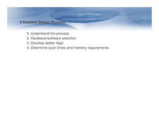 A Detailed Design Process
1. Understand the process
2. Hardware/software selection
3. Develop ladder logic
4. Determine scan times and memory requirements
 