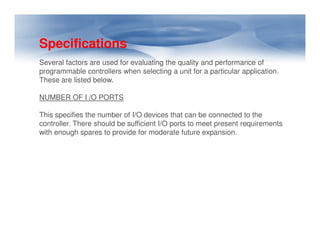 Specifications
Several factors are used for evaluating the quality and performance of
programmable controllers when selecting a unit for a particular application.
These are listed below.
NUMBER OF I /O PORTS
This specifies the number of I/O devices that can be connected to the
controller. There should be sufficient I/O ports to meet present requirements
controller. There should be sufficient I/O ports to meet present requirements
with enough spares to provide for moderate future expansion.
 