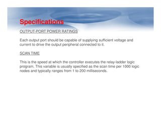Specifications
OUTPUT-PORT POWER RATINGS
Each output port should be capable of supplying sufficient voltage and
current to drive the output peripheral connected to it.
SCAN TIME
This is the speed at which the controller executes the relay-ladder logic
This is the speed at which the controller executes the relay-ladder logic
program. This variable is usually specified as the scan time per 1000 logic
nodes and typically ranges from 1 to 200 milliseconds.
 