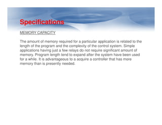 Specifications
MEMORY CAPACITY
The amount of memory required for a particular application is related to the
length of the program and the complexity of the control system. Simple
applications having just a few relays do not require significant amount of
memory. Program length tend to expand after the system have been used
for a while. It is advantageous to a acquire a controller that has more
memory than is presently needed.
memory than is presently needed.
 