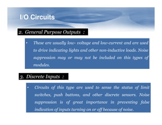 I/O Circuits
2. General Purpose Outputs :
•

These are usually low- voltage and low-current and are used
to drive indicating lights and other non-inductive loads. Noise
suppression may or may not be included on this types of
modules.

3. Discrete Inputs :
•

Circuits of this type are used to sense the status of limit
switches, push buttons, and other discrete sensors. Noise
suppression is of great importance in preventing false
indication of inputs turning on or off because of noise.

 