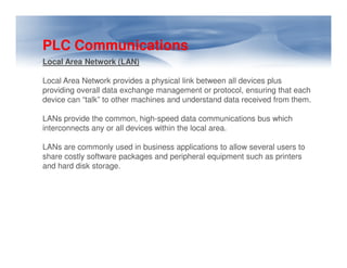 PLC Communications
Local Area Network (LAN)
Local Area Network provides a physical link between all devices plus
providing overall data exchange management or protocol, ensuring that each
device can “talk” to other machines and understand data received from them.
LANs provide the common, high-speed data communications bus which
interconnects any or all devices within the local area.
LANs are commonly used in business applications to allow several users to
share costly software packages and peripheral equipment such as printers
and hard disk storage.

 
