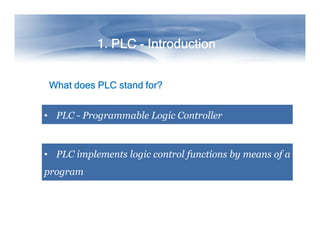 1. PLC - Introduction
What does PLC stand for?
• PLC - Programmable Logic Controller

• PLC implements logic control functions by means of a
program

 