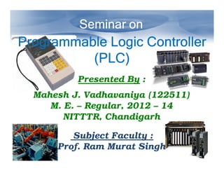 Seminar on

Programmable Logic Controller
(PLC)
Presented By :
Mahesh J. Vadhavaniya (122511)
M. E. – Regular, 2012 – 14
NITTTR, Chandigarh
Subject Faculty :
Prof. Ram Murat Singh

 