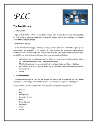 PLC
The True History
1.- Introducción:

 El presente SlideShare informa acerca de las ventajas y desventajas de las marcas líderes de PLCs
en Perú, desde un punto de vista técnico y comercial, algunos criterios en la selección y su relación
con RCM2 e ISO 55000/PAS 55.

2.-Definiciones Previas:

 El PLC (Programmable Logic Controller) como su nombre dice es un controlador lógico que es
programable, en analogía, es el cerebro de todo proceso de producción automatizado.
Conformado por circuitos integrados, componentes discretos y microprocesadores especializados
para tal fin. Los criterios de selección para determinar un modelo de PLC son:

    -   Aplicación, si por ejemplo es un proceso crítico se escogería un nivel de seguridad SIL 2 o
        SIL 3, de lo contrario sería un PLC de Propósito General.
    -   Modularidad, acorde si es una aplicación con muchas entradas analógicas y digitales.
    -   Accesibilidad al técnico, a esto se refiere que la interface o programación es conocida por
        técnicos juniors.
    -   Costos.

3.- Las Marcas de PLC:

  La orientación comercial, hoy en día, amplía los criterios de selección de un PLC, nuevas
estrategias de marketing y desarrollo tecnológico han evolucionado el giro de este negocio.

La siguiente lista muestra las diferentes marcas de PLC, más comerciales en el Perú:

    -   Siemens
    -   Vipa
    -   Allen Bradley
    -   Schneider Electric
    -   Festo
    -   General Electric
    -   Mitsubishi
    -   Hitachi
    -   Omron
 