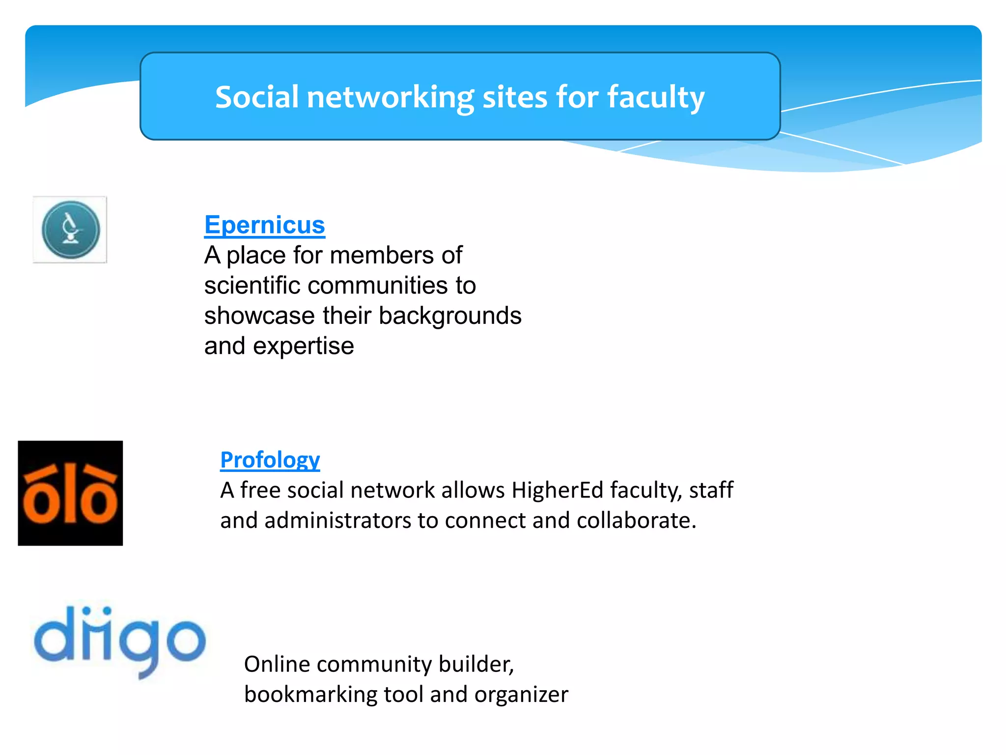 Social networking sites for faculty

Epernicus
A place for members of
scientific communities to
showcase their backgrounds
and expertise

Profology
A free social network allows HigherEd faculty, staff
and administrators to connect and collaborate.

Online community builder,
bookmarking tool and organizer

 