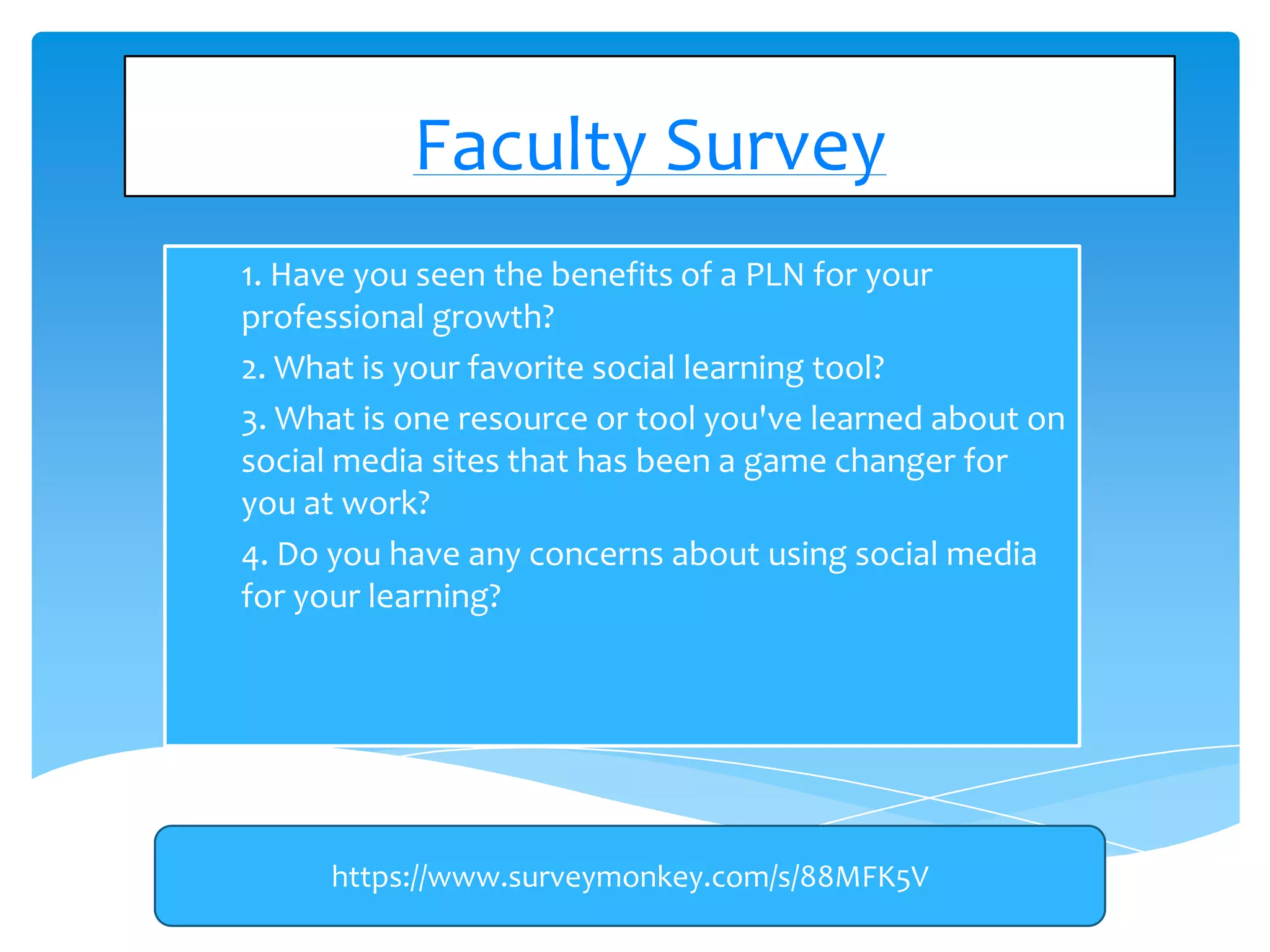 Faculty Survey
1)

1. Have you seen the benefits of a PLN for your
professional growth?
2) 2. What is your favorite social learning tool?
3) 3. What is one resource or tool you've learned about on
social media sites that has been a game changer for
you at work?
4) 4. Do you have any concerns about using social media
for your learning?

https://www.surveymonkey.com/s/88MFK5V

 