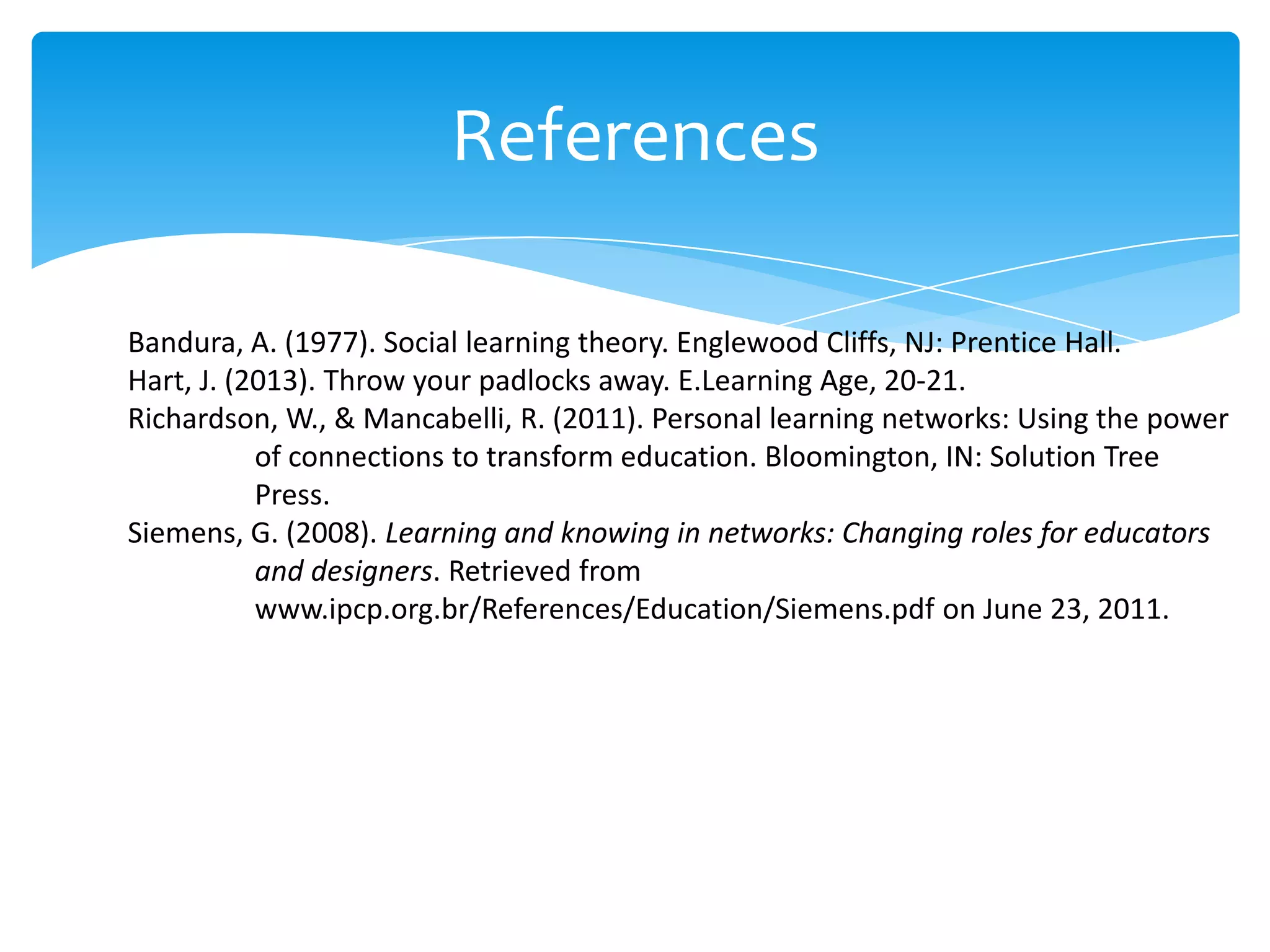 References
Bandura, A. (1977). Social learning theory. Englewood Cliffs, NJ: Prentice Hall.
Hart, J. (2013). Throw your padlocks away. E.Learning Age, 20-21.
Richardson, W., & Mancabelli, R. (2011). Personal learning networks: Using the power
of connections to transform education. Bloomington, IN: Solution Tree
Press.
Siemens, G. (2008). Learning and knowing in networks: Changing roles for educators
and designers. Retrieved from
www.ipcp.org.br/References/Education/Siemens.pdf on June 23, 2011.

 