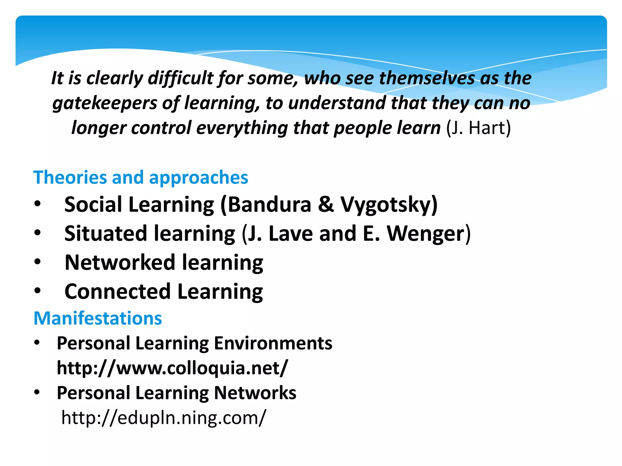 It is clearly difficult for some, who see themselves as the
gatekeepers of learning, to understand that they can no
longer control everything that people learn (J. Hart)
Theories and approaches

•
•
•
•

Social Learning (Bandura & Vygotsky)
Situated learning (J. Lave and E. Wenger)
Networked learning
Connected Learning

Manifestations
• Personal Learning Environments
http://www.colloquia.net/
• Personal Learning Networks
http://edupln.ning.com/

 