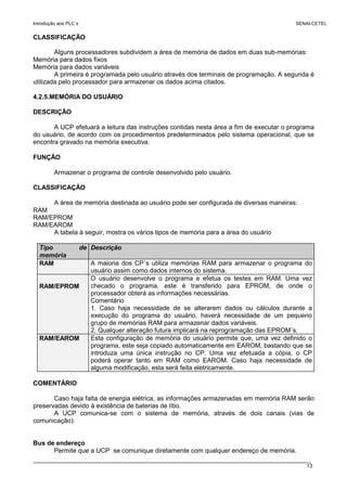 Introdução aos PLC´s SENAI-CETEL
13
CLASSIFICAÇÃO
Alguns processadores subdividem a área de memória de dados em duas sub-memórias:
Memória para dados fixos
Memória para dados variáveis
A primeira é programada pelo usuário através dos terminais de programação. A segunda é
utilizada pelo processador para armazenar os dados acima citados.
4.2.5.MEMÓRIA DO USUÁRIO
DESCRIÇÃO
A UCP efetuará a leitura das instruções contidas nesta área a fim de executar o programa
do usuário, de acordo com os procedimentos predeterminados pelo sistema operacional, que se
encontra gravado na memória executiva.
FUNÇÃO
Armazenar o programa de controle desenvolvido pelo usuário.
CLASSIFICAÇÃO
A área de memória destinada ao usuário pode ser configurada de diversas maneiras:
RAM
RAM/EPROM
RAM/EAROM
A tabela à seguir, mostra os vários tipos de memória para a área do usuário
Tipo de
memória
Descrição
RAM A maioria dos CP´s utiliza memórias RAM para armazenar o programa do
usuário assim como dados internos do sistema.
RAM/EPROM
O usuário desenvolve o programa e efetua os testes em RAM. Uma vez
checado o programa, este é transferido para EPROM, de onde o
processador obterá as informações necessárias.
Comentário
1. Caso haja necessidade de se alterarem dados ou cálculos durante a
execução do programa do usuário, haverá necessidade de um pequeno
grupo de memórias RAM para armazenar dados variáveis.
2. Qualquer alteração futura implicará na reprogramação das EPROM´s.
RAM/EAROM Esta configuração de memória do usuário permite que, uma vez definido o
programa, este seja copiado automaticamente em EAROM, bastando que se
introduza uma única instrução no CP. Uma vez efetuada a cópia, o CP
poderá operar tanto em RAM como EAROM. Caso haja necessidade de
alguma modificação, esta será feita eletricamente.
COMENTÁRIO
Caso haja falta de energia elétrica, as informações armazenadas em memória RAM serão
preservadas devido à existência de baterias de lítio.
A UCP comunica-se com o sistema de memória, através de dois canais (vias de
comunicação):
Bus de endereço
Permite que a UCP se comunique diretamente com qualquer endereço de memória.
 
