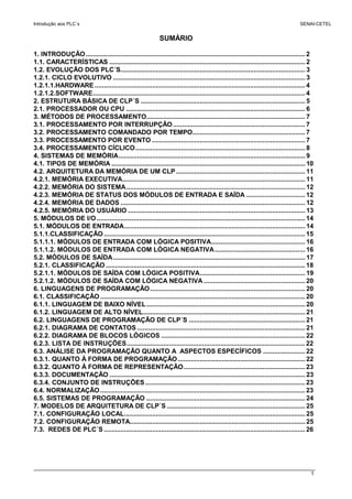 Introdução aos PLC´s SENAI-CETEL
1
SUMÁRIO
1. INTRODUÇÃO....................................................................................................................... 2
1.1. CARACTERÍSTICAS .......................................................................................................... 2
1.2. EVOLUÇÃO DOS PLC´S.................................................................................................... 3
1.2.1. CICLO EVOLUTIVO ........................................................................................................ 3
1.2.1.1.HARDWARE .................................................................................................................. 4
1.2.1.2.SOFTWARE................................................................................................................... 4
2. ESTRUTURA BÁSICA DE CLP´S ......................................................................................... 5
2.1. PROCESSADOR OU CPU ................................................................................................. 6
3. MÉTODOS DE PROCESSAMENTO...................................................................................... 7
3.1. PROCESSAMENTO POR INTERRUPÇÃO........................................................................ 7
3.2. PROCESSAMENTO COMANDADO POR TEMPO............................................................. 7
3.3. PROCESSAMENTO POR EVENTO ................................................................................... 7
3.4. PROCESSAMENTO CÍCLICO............................................................................................ 8
4. SISTEMAS DE MEMÓRIA..................................................................................................... 9
4.1. TIPOS DE MEMÓRIA ......................................................................................................... 10
4.2. ARQUITETURA DA MEMÓRIA DE UM CLP...................................................................... 11
4.2.1. MEMÓRIA EXECUTIVA................................................................................................... 11
4.2.2. MEMÓRIA DO SISTEMA................................................................................................. 12
4.2.3. MEMÓRIA DE STATUS DOS MÓDULOS DE ENTRADA E SAÍDA ................................ 12
4.2.4. MEMÓRIA DE DADOS .................................................................................................... 12
4.2.5. MEMÓRIA DO USUÁRIO ................................................................................................ 13
5. MÓDULOS DE I/O................................................................................................................. 14
5.1. MÓDULOS DE ENTRADA.................................................................................................. 14
5.1.1.CLASSIFICAÇÃO ............................................................................................................. 15
5.1.1.1. MÓDULOS DE ENTRADA COM LÓGICA POSITIVA................................................... 16
5.1.1.2. MÓDULOS DE ENTRADA COM LÓGICA NEGATIVA................................................. 16
5.2. MÓDULOS DE SAÍDA........................................................................................................ 17
5.2.1. CLASSIFICAÇÃO ............................................................................................................ 18
5.2.1.1. MÓDULOS DE SAÍDA COM LÓGICA POSITIVA......................................................... 19
5.2.1.2. MÓDULOS DE SAÍDA COM LÓGICA NEGATIVA ....................................................... 20
6. LINGUAGENS DE PROGRAMAÇÃO.................................................................................... 20
6.1. CLASSIFICAÇÃO ............................................................................................................... 20
6.1.1. LINGUAGEM DE BAIXO NÍVEL...................................................................................... 20
6.1.2. LINGUAGEM DE ALTO NÍVEL........................................................................................ 21
6.2. LINGUAGENS DE PROGRAMAÇÃO DE CLP´S ............................................................... 21
6.2.1. DIAGRAMA DE CONTATOS ........................................................................................... 21
6.2.2. DIAGRAMA DE BLOCOS LÓGICOS .............................................................................. 22
6.2.3. LISTA DE INSTRUÇÕES................................................................................................. 22
6.3. ANÁLISE DA PROGRAMAÇÃO QUANTO A ASPECTOS ESPECÍFICOS ....................... 22
6.3.1. QUANTO À FORMA DE PROGRAMAÇÃO..................................................................... 22
6.3.2. QUANTO À FORMA DE REPRESENTAÇÃO.................................................................. 23
6.3.3. DOCUMENTAÇÃO .......................................................................................................... 23
6.3.4. CONJUNTO DE INSTRUÇÕES....................................................................................... 23
6.4. NORMALIZAÇÃO............................................................................................................... 23
6.5. SISTEMAS DE PROGRAMAÇÃO ...................................................................................... 24
7. MODELOS DE ARQUITETURA DE CLP´S ........................................................................... 25
7.1. CONFIGURAÇÃO LOCAL.................................................................................................. 25
7.2. CONFIGURAÇÃO REMOTA............................................................................................... 25
7.3. REDES DE PLC´S ............................................................................................................. 26
 