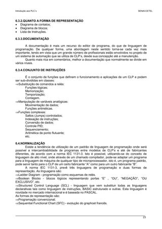 Introdução aos PLC´s SENAI-CETEL
23
6.3.2.QUANTO A FORMA DE REPRESENTAÇÃO
• Diagrama de contatos;
• Diagrama de blocos;
• Lista de Instruções.
6.3.3.DOCUMENTAÇÃO
A documentação é mais um recurso do editor de programa, do que de linguagem de
programação. De qualquer forma, uma abordagem neste sentido torna-se cada vez mais
importante, tendo em vista que um grande número de profissionais estão envolvidos no projeto de
um sistema de automação que se utiliza de CLP’s, desde sua concepção até a manutenção.
Quanto mais rica em comentários, melhor a documentação que normalmente se divide em
vários níveis.
6.3.4.CONJUNTO DE INSTRUÇÕES
É o conjunto de funções que definem o funcionamento e aplicações de um CLP e podem
ser sub-divididas em classes:
⇒Substituição de comandos a relés:
Funções lógicas;
Memorização;
Temporização;
Contagem.
⇒Manipulação de variáveis analógicas:
Movimentação de dados;
Funções aritméticas.
⇒Funções complexas:
Saltos (Jumps) controlados;
Indexação de instruções;
Conversão de dados;
Controle PID;
Sequenciamento;
Aritmética de ponto flutuante;
etc.
6.4.NORMALIZAÇÃO
Existe a tendência de utilização de um padrão de linguagem de programação onde será
possível a intercambiabilidade de programas entre modelos de CLP’s e até de fabricantes
diferentes, de acordo com a norma IEC 1131-3. Isto é possível, utilizando-se do conceito de
linguagem de alto nível, onde através de um chamado compilador, pode-se adaptar um programa
para a linguagem de máquina de qualquer tipo de microprocessador, isto é, um programa padrão,
pode servir tanto para o CLP de um certo fabricante “A” como para um outro fabricante “B”.
A norma IEC 1131-3, prevê três linguagens de programação e duas formas de
representação. As linguagens são:
⇒Ladder Diagram - programação como esquemas de relés.
⇒Boolean Blocks - blocos lógicos representando portas “E” , “OU”, “NEGAÇÃO”, “OU
EXCLUSIVO”, etc.
⇒Structured Control Language (SCL) - linguagem que vem substituir todas as linguagens
declarativas tais como linguagem de instruções, BASIC estruturado e outras. Esta linguagem é
novidade no mercado internacional e é baseada no PASCAL.
As formas de representação são:
⇒Programação convencional;
⇒Sequential Functional Chart (SFC) - evolução do graphcet francês.
 