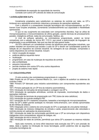 Introdução aos PLC´s SENAI-CETEL
3
Possibilidade de expansão da capacidade de memória.
Conexão com outros CP’s através de redes de comunicação
1.2.EVOLUÇÃO DOS CLP’s
Inicialmente projetados para substituírem os sistemas de controle por relés, os CP´s
limitavam-se a aplicações envolvendo máquinas e processos de operações repetitivas.
Com o advento e a conseqüente evolução tecnológica dos microprocessadores, os CP´s
tiveram suas funções ampliadas, aumentando consideravelmente sua capacidade e flexibilidade
operacionais.
O que no seu surgimento era executado com componentes discretos, hoje se utiliza de
microprocessadores e microcontroladores de última geração, usando técnicas de processamento
paralelo, inteligência artificial, redes de comunicação, fieldbus, etc.
A nível de software aplicativo, os controladores programáveis, podem se tornar
compatíveis com a adoção da norma IEC 1131-3, que prevê a padronização da linguagem de
programação e sua portabilidade, fato que nos dias de hoje parece ilusão.
Os CP’s oferecem um considerável número de benefícios para aplicações industriais, que
podem ressaltar em economia que excede o custo do CP e devem ser consideradas quando da
seleção de um dispositivo de controle industrial. As vantagens de sua utilização, comparadas a
outros dispositivos de controle industrial, incluem:
• menor ocupação de espaço
• potência elétrica requerida menor
• reutilização
• programável, em caso de mudanças de requisitos de controle
• alta confiabilidade
• pequena manutenção
• permite interface com outros CP’s e/ou outros dispositivos
• projeto do sistema mais rápido
1.2.1.CICLO EVOLUTIVO
O ciclo evolutivo dos controladores programáveis é o seguinte:
1968: Projeto de um CP para a General Motors Co., com o objetivo de substituir os sistemas de
controle a relés.
1969: Primeiro CP fabricado para indústria automobilística com componentes equivalentes aos
relés
1971: Primeira aplicação de um CP fora da indústria automobilística.
1972: Introdução de instruções de temporização e contagem nos CP´s.
1973: Introdução de operações aritméticas, controle de impressão, movimentação de dados e
operações matriciais.
1974: Introdução de terminais de programação com TRC (tubos de raios catódicos)
1975: Introdução de controle analógico PID
1977: Introdução de CP´s bastante compactos, baseados a tecnologia de microprocessadores.
1978: Os CP´s obtêm grande aceitação no mercado norte-americano, com vendas aproximadas
de 80 milhões de dólares.
1979: Integração entre o sistema de comunicação do CP e a operação de uma planta individual.
1980: Introdução de módulos inteligentes de entrada e saída, proporcionando alta velocidade e
controle preciso em aplicações de posicionamento.
1981: Introdução de redes de comunicação permitindo que o CP se comunique com dispositivos
inteligentes como computadores, leitores de códigos, etc.
1982: Introdução de mini e micros CP´s.
1983: Introdução de redes de controle, permitindo que vários CP´s acessem os mesmos módulos
I/O.
Após este momento, se torna difícil descrever toda evolução dos CP´s com precisão de
datas, dada a rapidez na introdução de novas tecnologias, porém podemos citar as seguintes
evoluções tecnológicas de:
 
