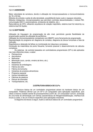 Introdução aos PLC´s SENAI-CETEL
4
1.2.1.1.HARDWARE
Maior velocidade de varredura, devido á utilização de microprocessadores e microcontroladores
de 16 e 32 bits.
Módulos de entrada e saída de alta densidade, possibilitando baixo custo e espaços reduzidos.
Módulos inteligentes, microprocessados que permitem controles descentralizados ( módulo PID,
comunicação ASC II, posicionadores, emissores de relatório, etc.).
Redundância de CPU, utilizando arquitetura de votação majoritária, sistema dual hot stand-by ou
sistema dual full duplex.
1.2.1.2.SOFTWARE
Utilização de linguagem de programação de alto nível, permitindo grande flexibilidade de
programação quando da utilização de periféricos.
Utilização de microcomputadores compatíveis com IBM/PC como ferramenta de programação.
Representação do programa em diagrama de contatos, diagrama de blocos funcionais e lista de
instrução.
Diagnósticos e detecção de falhas na monitoração de máquinas e processos.
Introdução da matemática de ponto flutuante, tornando possível o desenvolvimento de cálculos
complexos.
Os sistemas de controle baseados em controladores programáveis (CP´s) são aplicados
nas mais diferentes áreas, a saber:
• Petroquímica
• Aeronáutica
• Refinarias
• Mineração (ouro, carvão, minério de ferro, etc.)
• Madeireiras
• Indústrias de embalagens
• Fábrica de vidro
• Fábrica de borracha
• Indústrias de produtos alimentícios
• Programa espacial
• Usinas hidroelétricas
• Fábricas de plásticos
• Parque de diversões
• Transportadoras, etc.
2.ESTRUTURA BÁSICA DE CLP’s
A Estrutura básica de um controlador programável adveio do hardware básico de um
computador. Podemos afirmar que um CP é um computador para aplicações específicas, pois
utiliza a mesma unidade central de processamentos (UCP) de um computador comum, acrescida
de uma fonte de alimentação com ótimas características de filtragem/estabilização, interface E/S
imune a ruídos, e de um invólucro específico para aplicações industriais.
O diagrama de blocos à seguir, ilustra a estrutura básica de um controlador programável.
 