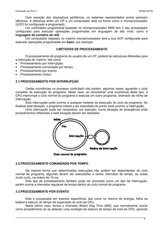 Introdução aos PLC´s SENAI-CETEL
7
Com exceção dos dispositivos periféricos, os sistemas representados acima parecem
idênticos. A diferença entre um CP e um computador está na forma como o microprocessador
(UCP) foi configurado e programado.
Um controlador programável baseado no microprocessador 6800 tem o seu processador
configurado para executar operações programadas em linguagem de alto nível, como a
linguagem de contatos de relê.
Um computador baseado no mesmo microprocessador terá a sua UCP configurada para
executar operações programadas em basic, por exemplo.
3.MÉTODOS DE PROCESSAMENTO
O processamento do programa do usuário de um CP, poderá ter estruturas diferentes para
a execução do mesmo, tais como:
• Processamento por interrupção;
• Processamento comandado por tempo;
• Processamento por evento.
• Processamento cíclico;
3.1.PROCESSAMENTO POR INTERRUPÇÃO
Certas ocorrências no processo controlado não podem, algumas vezes, aguardar o ciclo
completo de execução do programa. Neste caso, ao reconhecer uma ocorrência deste tipo, a
CPU interrompe o ciclo normal do programa e executa um outro programa, chamado de rotina de
interrupção.
Esta interrupção pode ocorrer a qualquer instante da execução do ciclo de programa. Ao
finalizar esta situação, o programa voltará a ser executado do ponto onde ocorreu a interrupção.
Uma interrupção pode ser necessária, por exemplo, numa situação de emergência onde
procedimentos referentes a esta situação devem ser adotados.
3.2.PROCESSAMENTO COMANDADO POR TEMPO
Da mesma forma que determinadas execuções não podem ser dependentes do ciclo
normal de programa, algumas devem ser executadas a certos intervalos de tempo, as vezes
muito curto, na ordem de 10 ms.
Este tipo de processamento também pode ser encarado como um tipo de interrupção,
porém ocorre a intervalos regulares de tempo dentro do ciclo normal de programa.
3.3.PROCESSAMENTO POR EVENTO
Este é processado em eventos específicos, tais como no retorno de energia, falha na
bateria e estouro do tempo de supervisão do ciclo da CPU.
Neste último caso, temos o chamado Watch Dog Time (WD), que normalmente ocorre
como procedimento ao se detectar uma condição de estouro de tempo de ciclo da CPU, parando
 