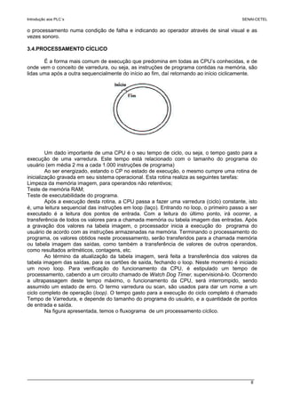 Introdução aos PLC´s SENAI-CETEL
8
o processamento numa condição de falha e indicando ao operador através de sinal visual e as
vezes sonoro.
3.4.PROCESSAMENTO CÍCLICO
É a forma mais comum de execução que predomina em todas as CPU’s conhecidas, e de
onde vem o conceito de varredura, ou seja, as instruções de programa contidas na memória, são
lidas uma após a outra sequencialmente do início ao fim, daí retornando ao início ciclicamente.
Um dado importante de uma CPU é o seu tempo de ciclo, ou seja, o tempo gasto para a
execução de uma varredura. Este tempo está relacionado com o tamanho do programa do
usuário (em média 2 ms a cada 1.000 instruções de programa)
Ao ser energizado, estando o CP no estado de execução, o mesmo cumpre uma rotina de
inicialização gravada em seu sistema operacional. Esta rotina realiza as seguintes tarefas:
Limpeza da memória imagem, para operandos não retentivos;
Teste de memória RAM;
Teste de executabilidade do programa.
Após a execução desta rotina, a CPU passa a fazer uma varredura (ciclo) constante, isto
é, uma leitura sequencial das instruções em loop (laço). Entrando no loop, o primeiro passo a ser
executado é a leitura dos pontos de entrada. Com a leitura do último ponto, irá ocorrer, a
transferência de todos os valores para a chamada memória ou tabela imagem das entradas. Após
a gravação dos valores na tabela imagem, o processador inicia a execução do programa do
usuário de acordo com as instruções armazenadas na memória. Terminando o processamento do
programa, os valores obtidos neste processamento, serão transferidos para a chamada memória
ou tabela imagem das saídas, como também a transferência de valores de outros operandos,
como resultados aritméticos, contagens, etc.
Ao término da atualização da tabela imagem, será feita a transferência dos valores da
tabela imagem das saídas, para os cartões de saída, fechando o loop. Neste momento é iniciado
um novo loop. Para verificação do funcionamento da CPU, é estipulado um tempo de
processamento, cabendo a um circuito chamado de Watch Dog Timer, supervisioná-lo. Ocorrendo
a ultrapassagem deste tempo máximo, o funcionamento da CPU, será interrompido, sendo
assumido um estado de erro. O termo varredura ou scan, são usados para dar um nome a um
ciclo completo de operação (loop). O tempo gasto para a execução do ciclo completo é chamado
Tempo de Varredura, e depende do tamanho do programa do usuário, e a quantidade de pontos
de entrada e saída.
Na figura apresentada, temos o fluxograma de um processamento cíclico.
 