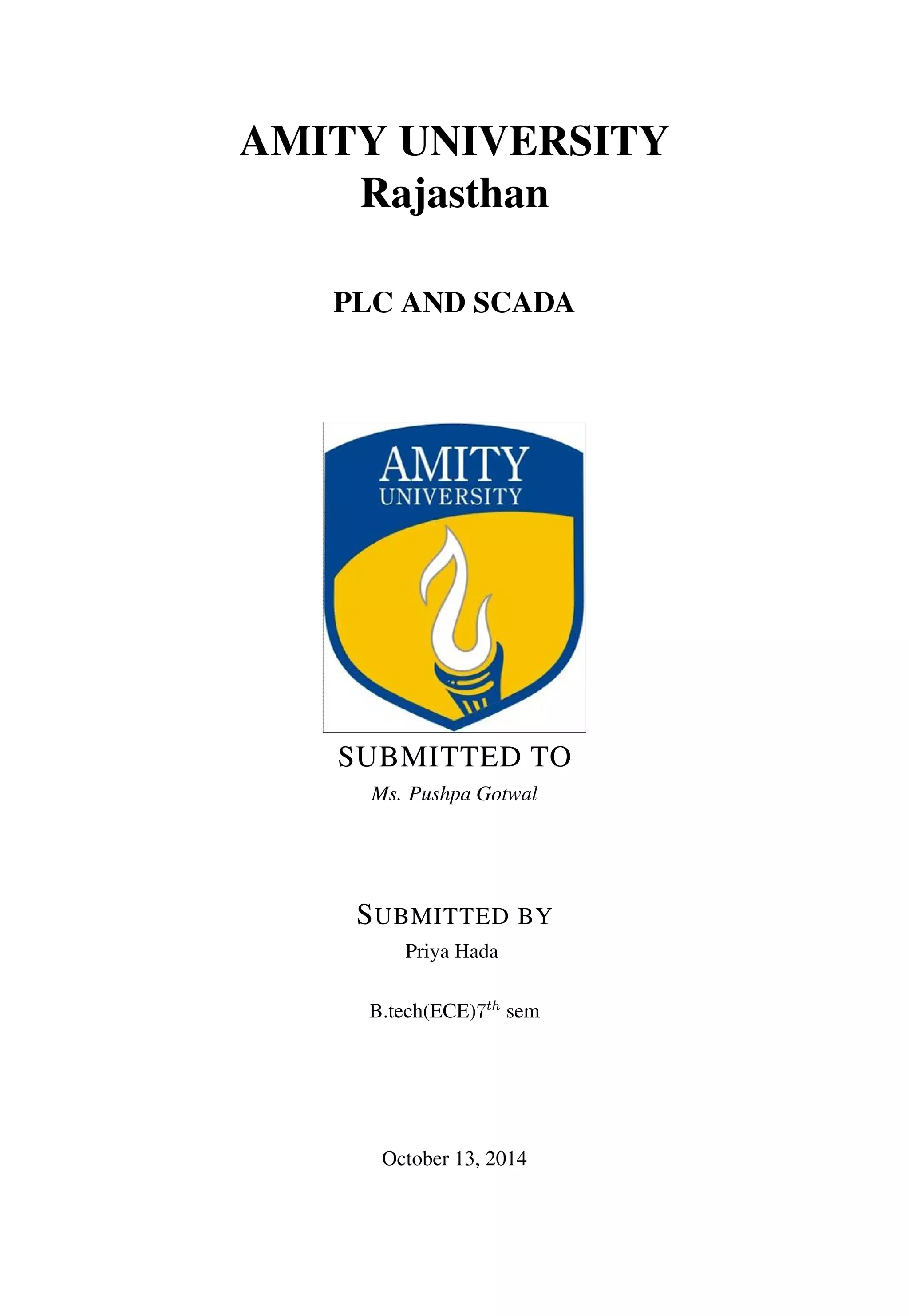AMITY UNIVERSITY
Rajasthan
PLC AND SCADA
SUBMITTED TO
Ms. Pushpa Gotwal
SUBMITTED BY
Priya Hada
B.tech(ECE)7th
sem
October 13, 2014
 