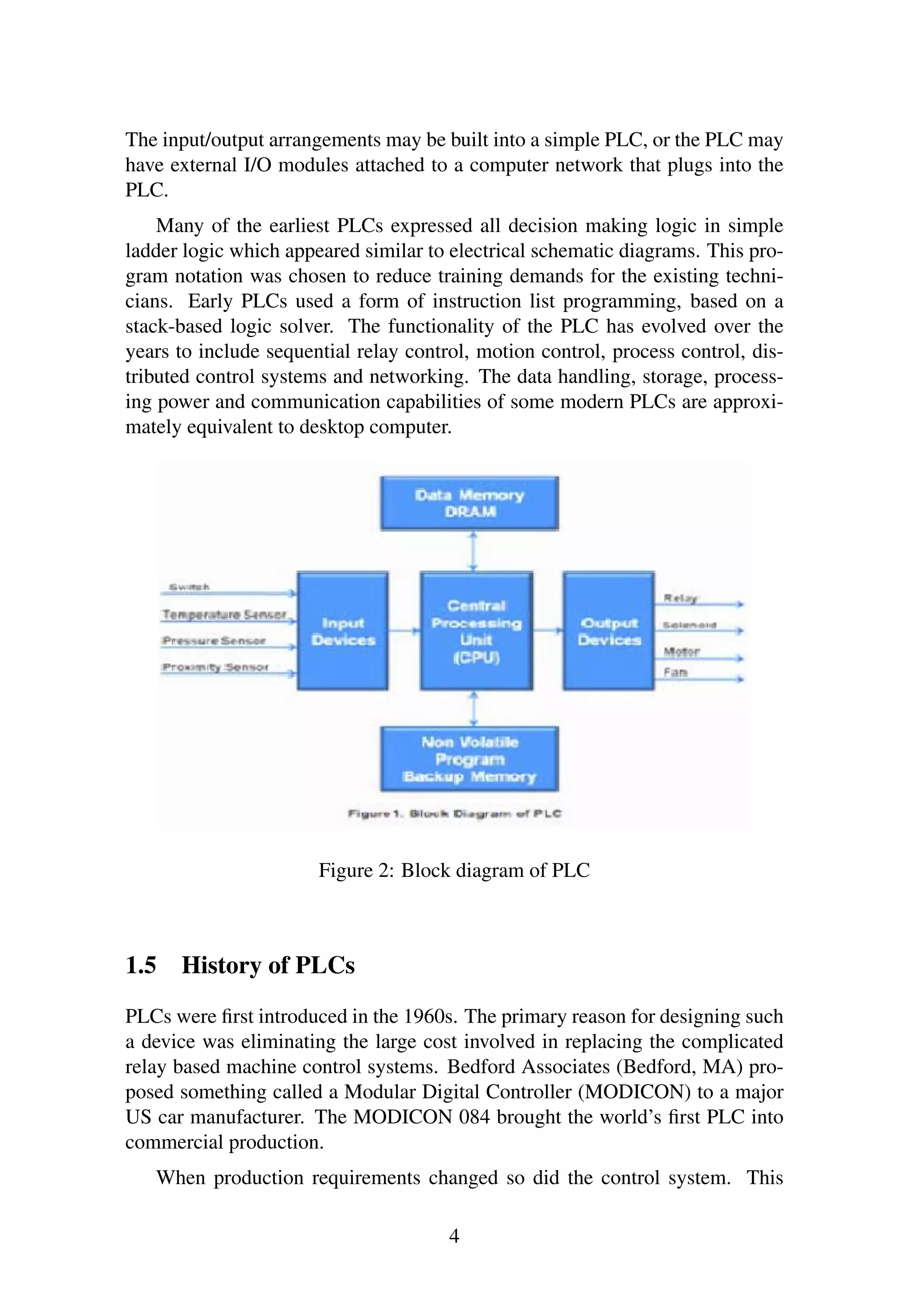 The input/output arrangements may be built into a simple PLC, or the PLC may
have external I/O modules attached to a computer network that plugs into the
PLC.
Many of the earliest PLCs expressed all decision making logic in simple
ladder logic which appeared similar to electrical schematic diagrams. This pro-
gram notation was chosen to reduce training demands for the existing techni-
cians. Early PLCs used a form of instruction list programming, based on a
stack-based logic solver. The functionality of the PLC has evolved over the
years to include sequential relay control, motion control, process control, dis-
tributed control systems and networking. The data handling, storage, process-
ing power and communication capabilities of some modern PLCs are approxi-
mately equivalent to desktop computer.
Figure 2: Block diagram of PLC
1.5 History of PLCs
PLCs were ﬁrst introduced in the 1960s. The primary reason for designing such
a device was eliminating the large cost involved in replacing the complicated
relay based machine control systems. Bedford Associates (Bedford, MA) pro-
posed something called a Modular Digital Controller (MODICON) to a major
US car manufacturer. The MODICON 084 brought the world’s ﬁrst PLC into
commercial production.
When production requirements changed so did the control system. This
4
 