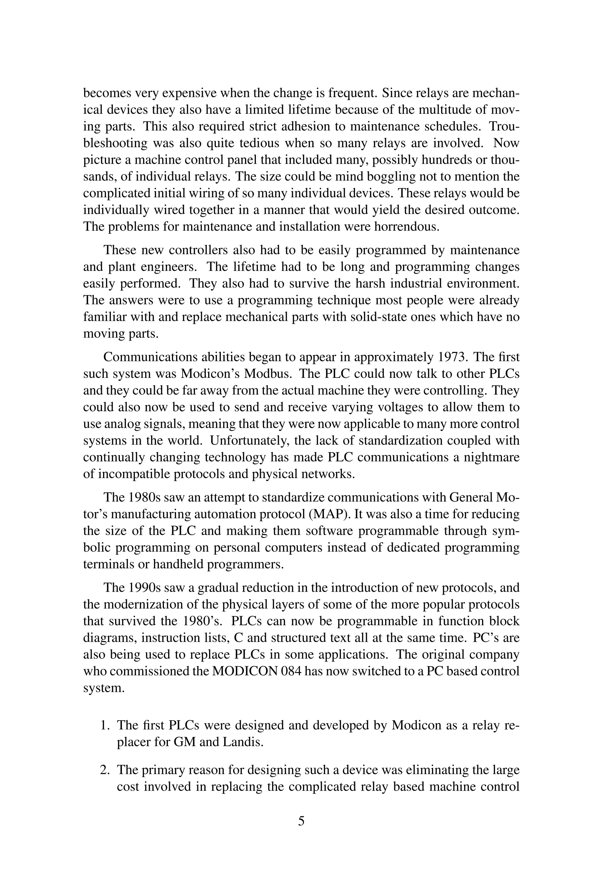 becomes very expensive when the change is frequent. Since relays are mechan-
ical devices they also have a limited lifetime because of the multitude of mov-
ing parts. This also required strict adhesion to maintenance schedules. Trou-
bleshooting was also quite tedious when so many relays are involved. Now
picture a machine control panel that included many, possibly hundreds or thou-
sands, of individual relays. The size could be mind boggling not to mention the
complicated initial wiring of so many individual devices. These relays would be
individually wired together in a manner that would yield the desired outcome.
The problems for maintenance and installation were horrendous.
These new controllers also had to be easily programmed by maintenance
and plant engineers. The lifetime had to be long and programming changes
easily performed. They also had to survive the harsh industrial environment.
The answers were to use a programming technique most people were already
familiar with and replace mechanical parts with solid-state ones which have no
moving parts.
Communications abilities began to appear in approximately 1973. The ﬁrst
such system was Modicon’s Modbus. The PLC could now talk to other PLCs
and they could be far away from the actual machine they were controlling. They
could also now be used to send and receive varying voltages to allow them to
use analog signals, meaning that they were now applicable to many more control
systems in the world. Unfortunately, the lack of standardization coupled with
continually changing technology has made PLC communications a nightmare
of incompatible protocols and physical networks.
The 1980s saw an attempt to standardize communications with General Mo-
tor’s manufacturing automation protocol (MAP). It was also a time for reducing
the size of the PLC and making them software programmable through sym-
bolic programming on personal computers instead of dedicated programming
terminals or handheld programmers.
The 1990s saw a gradual reduction in the introduction of new protocols, and
the modernization of the physical layers of some of the more popular protocols
that survived the 1980’s. PLCs can now be programmable in function block
diagrams, instruction lists, C and structured text all at the same time. PC’s are
also being used to replace PLCs in some applications. The original company
who commissioned the MODICON 084 has now switched to a PC based control
system.
1. The ﬁrst PLCs were designed and developed by Modicon as a relay re-
placer for GM and Landis.
2. The primary reason for designing such a device was eliminating the large
cost involved in replacing the complicated relay based machine control
5
 