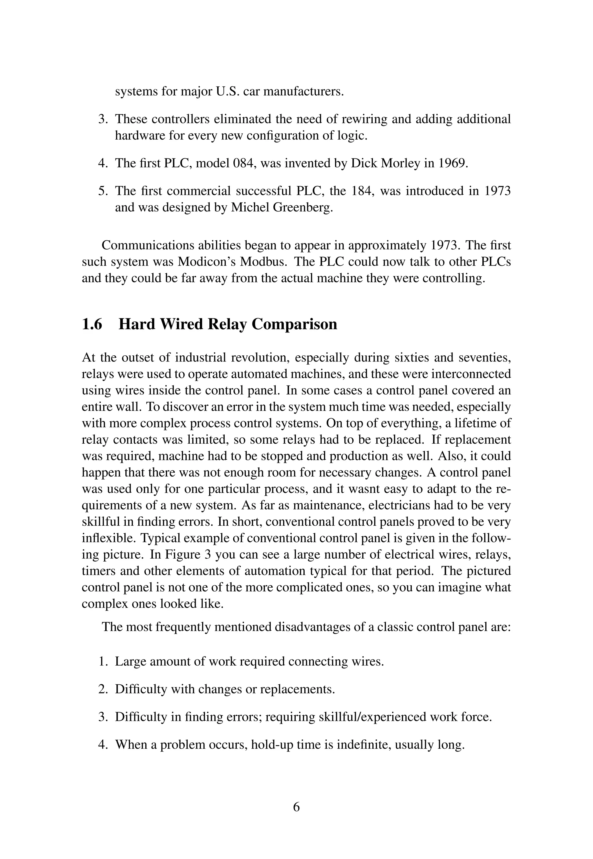 systems for major U.S. car manufacturers.
3. These controllers eliminated the need of rewiring and adding additional
hardware for every new conﬁguration of logic.
4. The ﬁrst PLC, model 084, was invented by Dick Morley in 1969.
5. The ﬁrst commercial successful PLC, the 184, was introduced in 1973
and was designed by Michel Greenberg.
Communications abilities began to appear in approximately 1973. The ﬁrst
such system was Modicon’s Modbus. The PLC could now talk to other PLCs
and they could be far away from the actual machine they were controlling.
1.6 Hard Wired Relay Comparison
At the outset of industrial revolution, especially during sixties and seventies,
relays were used to operate automated machines, and these were interconnected
using wires inside the control panel. In some cases a control panel covered an
entire wall. To discover an error in the system much time was needed, especially
with more complex process control systems. On top of everything, a lifetime of
relay contacts was limited, so some relays had to be replaced. If replacement
was required, machine had to be stopped and production as well. Also, it could
happen that there was not enough room for necessary changes. A control panel
was used only for one particular process, and it wasnt easy to adapt to the re-
quirements of a new system. As far as maintenance, electricians had to be very
skillful in ﬁnding errors. In short, conventional control panels proved to be very
inﬂexible. Typical example of conventional control panel is given in the follow-
ing picture. In Figure 3 you can see a large number of electrical wires, relays,
timers and other elements of automation typical for that period. The pictured
control panel is not one of the more complicated ones, so you can imagine what
complex ones looked like.
The most frequently mentioned disadvantages of a classic control panel are:
1. Large amount of work required connecting wires.
2. Difﬁculty with changes or replacements.
3. Difﬁculty in ﬁnding errors; requiring skillful/experienced work force.
4. When a problem occurs, hold-up time is indeﬁnite, usually long.
6
 
