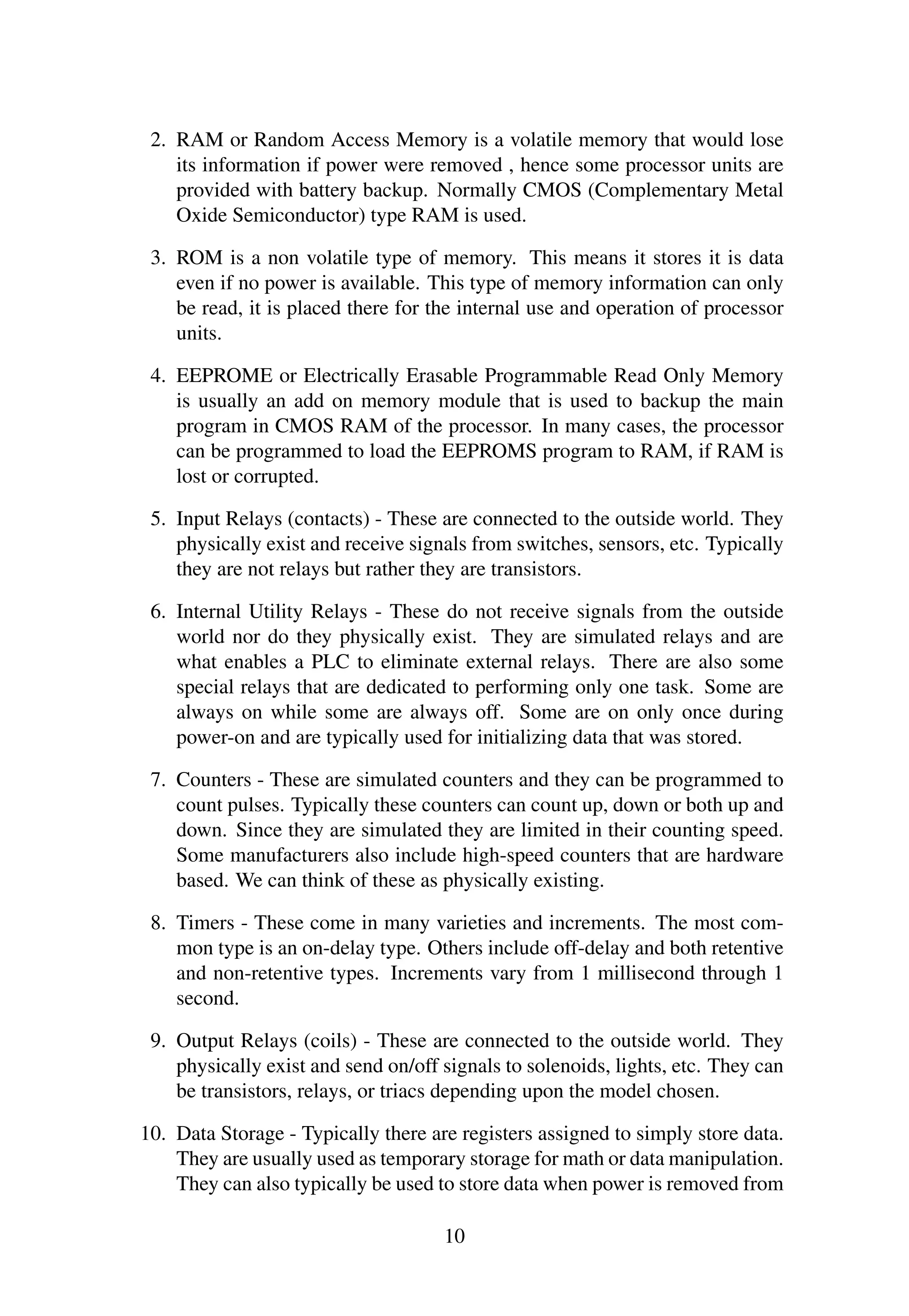 2. RAM or Random Access Memory is a volatile memory that would lose
its information if power were removed , hence some processor units are
provided with battery backup. Normally CMOS (Complementary Metal
Oxide Semiconductor) type RAM is used.
3. ROM is a non volatile type of memory. This means it stores it is data
even if no power is available. This type of memory information can only
be read, it is placed there for the internal use and operation of processor
units.
4. EEPROME or Electrically Erasable Programmable Read Only Memory
is usually an add on memory module that is used to backup the main
program in CMOS RAM of the processor. In many cases, the processor
can be programmed to load the EEPROMS program to RAM, if RAM is
lost or corrupted.
5. Input Relays (contacts) - These are connected to the outside world. They
physically exist and receive signals from switches, sensors, etc. Typically
they are not relays but rather they are transistors.
6. Internal Utility Relays - These do not receive signals from the outside
world nor do they physically exist. They are simulated relays and are
what enables a PLC to eliminate external relays. There are also some
special relays that are dedicated to performing only one task. Some are
always on while some are always off. Some are on only once during
power-on and are typically used for initializing data that was stored.
7. Counters - These are simulated counters and they can be programmed to
count pulses. Typically these counters can count up, down or both up and
down. Since they are simulated they are limited in their counting speed.
Some manufacturers also include high-speed counters that are hardware
based. We can think of these as physically existing.
8. Timers - These come in many varieties and increments. The most com-
mon type is an on-delay type. Others include off-delay and both retentive
and non-retentive types. Increments vary from 1 millisecond through 1
second.
9. Output Relays (coils) - These are connected to the outside world. They
physically exist and send on/off signals to solenoids, lights, etc. They can
be transistors, relays, or triacs depending upon the model chosen.
10. Data Storage - Typically there are registers assigned to simply store data.
They are usually used as temporary storage for math or data manipulation.
They can also typically be used to store data when power is removed from
10
 