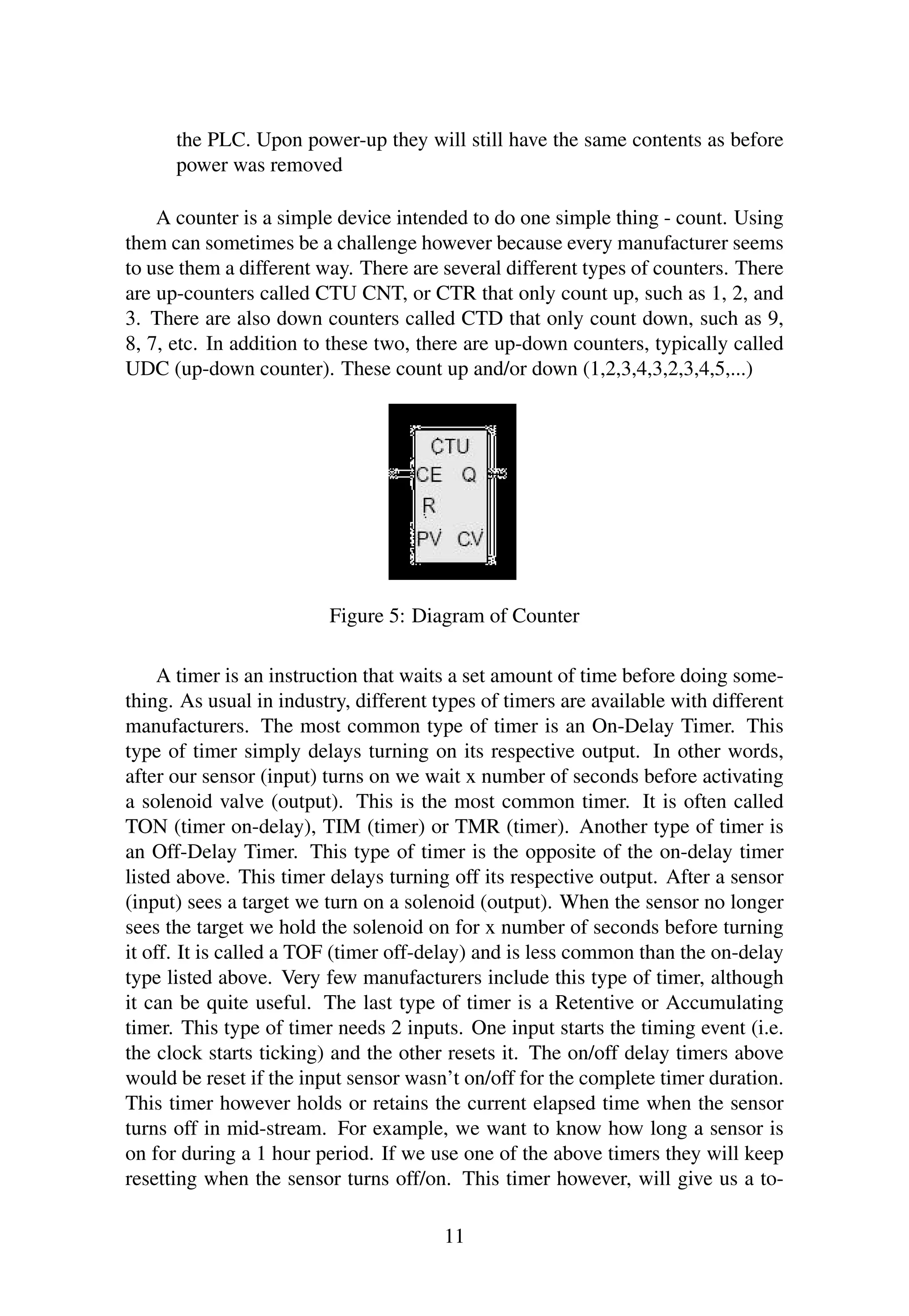 the PLC. Upon power-up they will still have the same contents as before
power was removed
A counter is a simple device intended to do one simple thing - count. Using
them can sometimes be a challenge however because every manufacturer seems
to use them a different way. There are several different types of counters. There
are up-counters called CTU CNT, or CTR that only count up, such as 1, 2, and
3. There are also down counters called CTD that only count down, such as 9,
8, 7, etc. In addition to these two, there are up-down counters, typically called
UDC (up-down counter). These count up and/or down (1,2,3,4,3,2,3,4,5,...)
Figure 5: Diagram of Counter
A timer is an instruction that waits a set amount of time before doing some-
thing. As usual in industry, different types of timers are available with different
manufacturers. The most common type of timer is an On-Delay Timer. This
type of timer simply delays turning on its respective output. In other words,
after our sensor (input) turns on we wait x number of seconds before activating
a solenoid valve (output). This is the most common timer. It is often called
TON (timer on-delay), TIM (timer) or TMR (timer). Another type of timer is
an Off-Delay Timer. This type of timer is the opposite of the on-delay timer
listed above. This timer delays turning off its respective output. After a sensor
(input) sees a target we turn on a solenoid (output). When the sensor no longer
sees the target we hold the solenoid on for x number of seconds before turning
it off. It is called a TOF (timer off-delay) and is less common than the on-delay
type listed above. Very few manufacturers include this type of timer, although
it can be quite useful. The last type of timer is a Retentive or Accumulating
timer. This type of timer needs 2 inputs. One input starts the timing event (i.e.
the clock starts ticking) and the other resets it. The on/off delay timers above
would be reset if the input sensor wasn’t on/off for the complete timer duration.
This timer however holds or retains the current elapsed time when the sensor
turns off in mid-stream. For example, we want to know how long a sensor is
on for during a 1 hour period. If we use one of the above timers they will keep
resetting when the sensor turns off/on. This timer however, will give us a to-
11
 