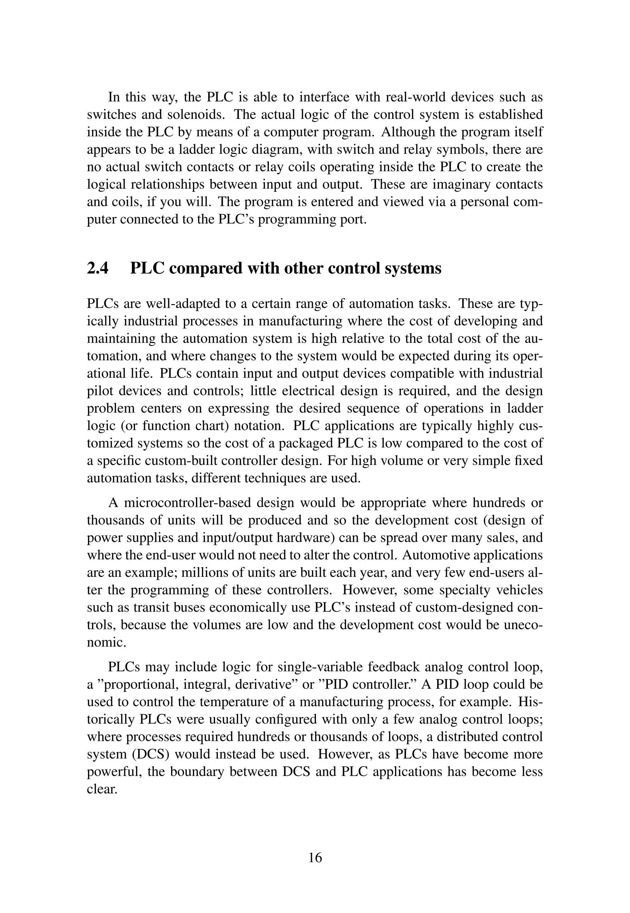 In this way, the PLC is able to interface with real-world devices such as
switches and solenoids. The actual logic of the control system is established
inside the PLC by means of a computer program. Although the program itself
appears to be a ladder logic diagram, with switch and relay symbols, there are
no actual switch contacts or relay coils operating inside the PLC to create the
logical relationships between input and output. These are imaginary contacts
and coils, if you will. The program is entered and viewed via a personal com-
puter connected to the PLC’s programming port.
2.4 PLC compared with other control systems
PLCs are well-adapted to a certain range of automation tasks. These are typ-
ically industrial processes in manufacturing where the cost of developing and
maintaining the automation system is high relative to the total cost of the au-
tomation, and where changes to the system would be expected during its oper-
ational life. PLCs contain input and output devices compatible with industrial
pilot devices and controls; little electrical design is required, and the design
problem centers on expressing the desired sequence of operations in ladder
logic (or function chart) notation. PLC applications are typically highly cus-
tomized systems so the cost of a packaged PLC is low compared to the cost of
a speciﬁc custom-built controller design. For high volume or very simple ﬁxed
automation tasks, different techniques are used.
A microcontroller-based design would be appropriate where hundreds or
thousands of units will be produced and so the development cost (design of
power supplies and input/output hardware) can be spread over many sales, and
where the end-user would not need to alter the control. Automotive applications
are an example; millions of units are built each year, and very few end-users al-
ter the programming of these controllers. However, some specialty vehicles
such as transit buses economically use PLC’s instead of custom-designed con-
trols, because the volumes are low and the development cost would be uneco-
nomic.
PLCs may include logic for single-variable feedback analog control loop,
a ”proportional, integral, derivative” or ”PID controller.” A PID loop could be
used to control the temperature of a manufacturing process, for example. His-
torically PLCs were usually conﬁgured with only a few analog control loops;
where processes required hundreds or thousands of loops, a distributed control
system (DCS) would instead be used. However, as PLCs have become more
powerful, the boundary between DCS and PLC applications has become less
clear.
16
 