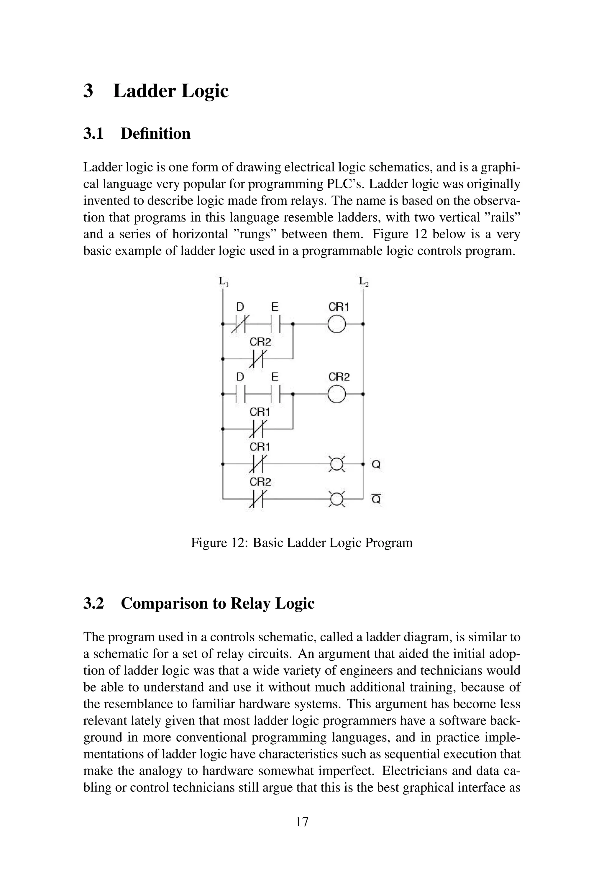 3 Ladder Logic
3.1 Deﬁnition
Ladder logic is one form of drawing electrical logic schematics, and is a graphi-
cal language very popular for programming PLC’s. Ladder logic was originally
invented to describe logic made from relays. The name is based on the observa-
tion that programs in this language resemble ladders, with two vertical ”rails”
and a series of horizontal ”rungs” between them. Figure 12 below is a very
basic example of ladder logic used in a programmable logic controls program.
Figure 12: Basic Ladder Logic Program
3.2 Comparison to Relay Logic
The program used in a controls schematic, called a ladder diagram, is similar to
a schematic for a set of relay circuits. An argument that aided the initial adop-
tion of ladder logic was that a wide variety of engineers and technicians would
be able to understand and use it without much additional training, because of
the resemblance to familiar hardware systems. This argument has become less
relevant lately given that most ladder logic programmers have a software back-
ground in more conventional programming languages, and in practice imple-
mentations of ladder logic have characteristics such as sequential execution that
make the analogy to hardware somewhat imperfect. Electricians and data ca-
bling or control technicians still argue that this is the best graphical interface as
17
 