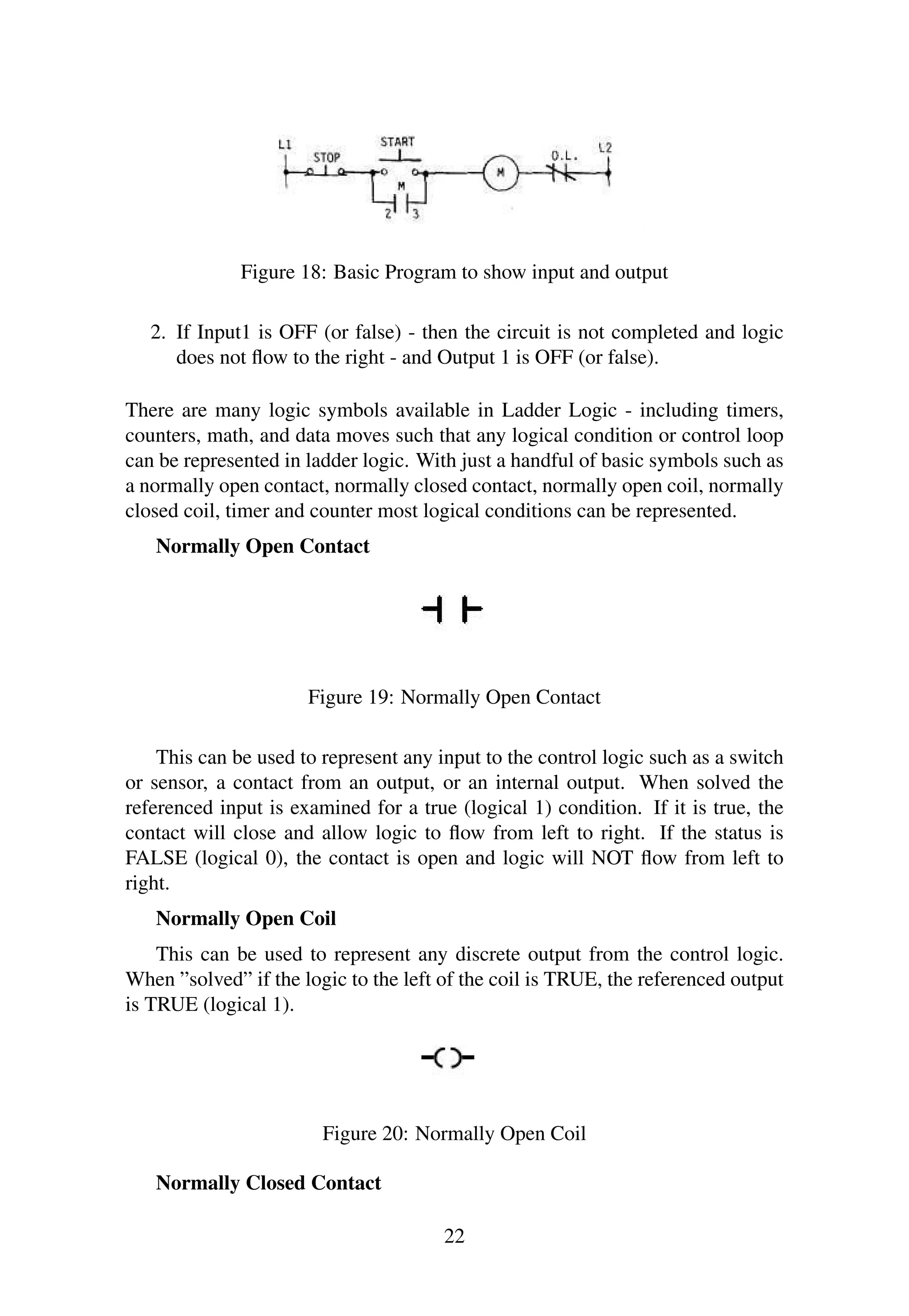 Figure 18: Basic Program to show input and output
2. If Input1 is OFF (or false) - then the circuit is not completed and logic
does not ﬂow to the right - and Output 1 is OFF (or false).
There are many logic symbols available in Ladder Logic - including timers,
counters, math, and data moves such that any logical condition or control loop
can be represented in ladder logic. With just a handful of basic symbols such as
a normally open contact, normally closed contact, normally open coil, normally
closed coil, timer and counter most logical conditions can be represented.
Normally Open Contact
Figure 19: Normally Open Contact
This can be used to represent any input to the control logic such as a switch
or sensor, a contact from an output, or an internal output. When solved the
referenced input is examined for a true (logical 1) condition. If it is true, the
contact will close and allow logic to ﬂow from left to right. If the status is
FALSE (logical 0), the contact is open and logic will NOT ﬂow from left to
right.
Normally Open Coil
This can be used to represent any discrete output from the control logic.
When ”solved” if the logic to the left of the coil is TRUE, the referenced output
is TRUE (logical 1).
Figure 20: Normally Open Coil
Normally Closed Contact
22
 