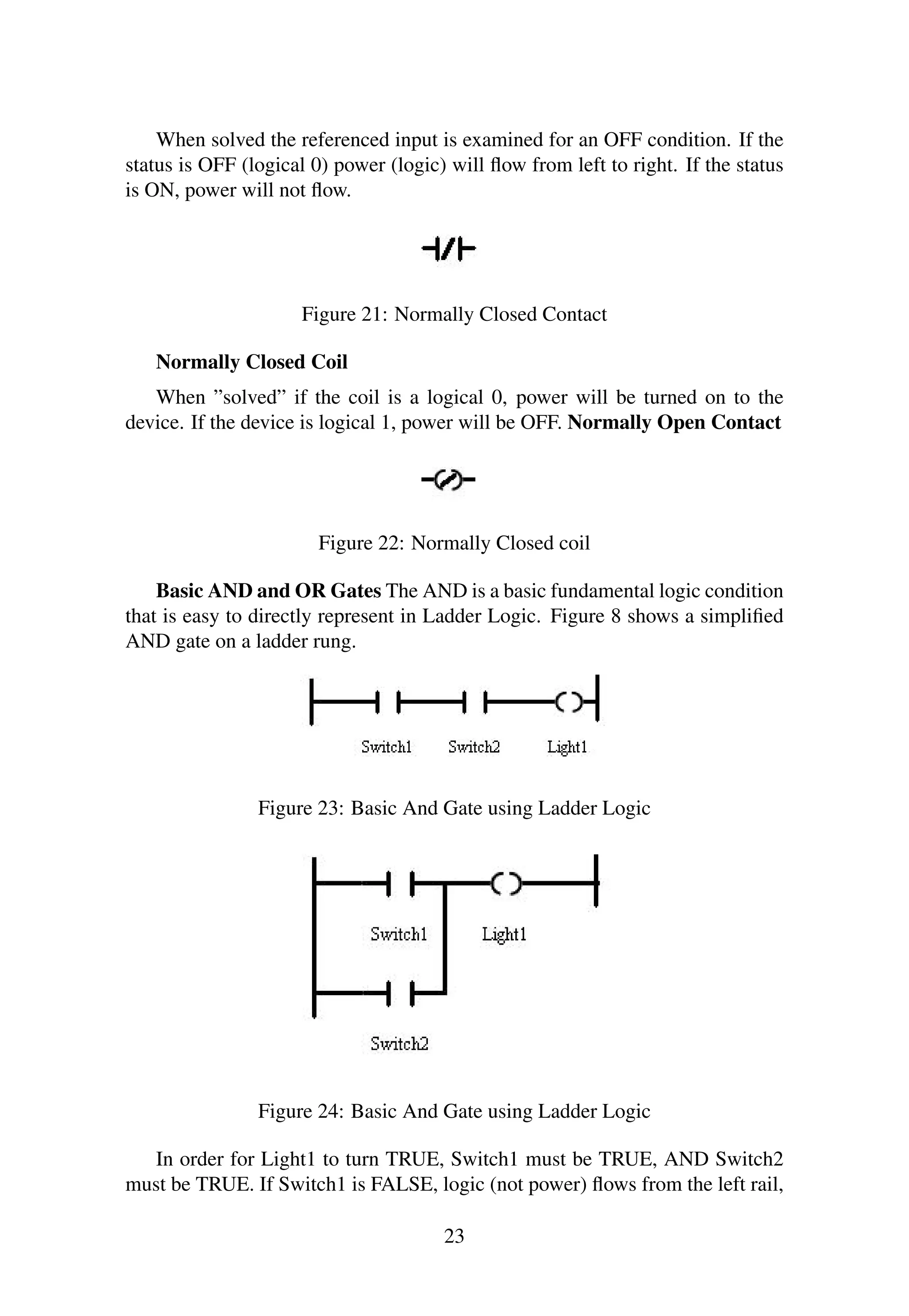 When solved the referenced input is examined for an OFF condition. If the
status is OFF (logical 0) power (logic) will ﬂow from left to right. If the status
is ON, power will not ﬂow.
Figure 21: Normally Closed Contact
Normally Closed Coil
When ”solved” if the coil is a logical 0, power will be turned on to the
device. If the device is logical 1, power will be OFF. Normally Open Contact
Figure 22: Normally Closed coil
Basic AND and OR Gates The AND is a basic fundamental logic condition
that is easy to directly represent in Ladder Logic. Figure 8 shows a simpliﬁed
AND gate on a ladder rung.
Figure 23: Basic And Gate using Ladder Logic
Figure 24: Basic And Gate using Ladder Logic
In order for Light1 to turn TRUE, Switch1 must be TRUE, AND Switch2
must be TRUE. If Switch1 is FALSE, logic (not power) ﬂows from the left rail,
23
 