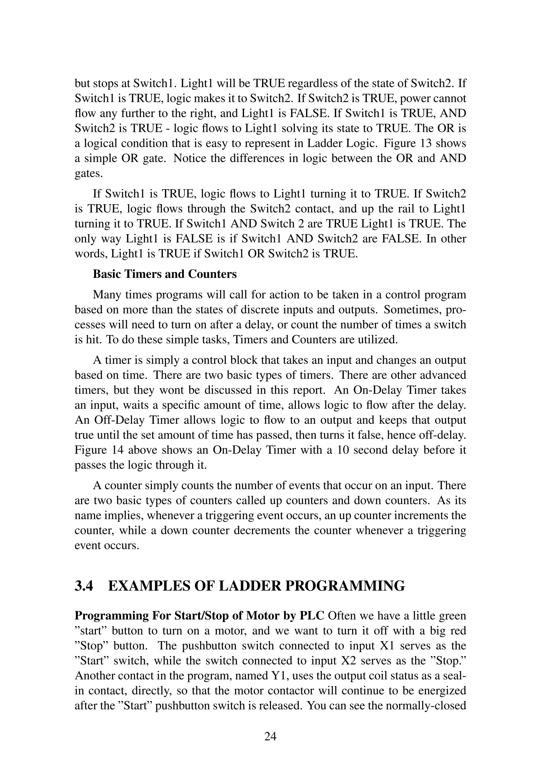 but stops at Switch1. Light1 will be TRUE regardless of the state of Switch2. If
Switch1 is TRUE, logic makes it to Switch2. If Switch2 is TRUE, power cannot
ﬂow any further to the right, and Light1 is FALSE. If Switch1 is TRUE, AND
Switch2 is TRUE - logic ﬂows to Light1 solving its state to TRUE. The OR is
a logical condition that is easy to represent in Ladder Logic. Figure 13 shows
a simple OR gate. Notice the differences in logic between the OR and AND
gates.
If Switch1 is TRUE, logic ﬂows to Light1 turning it to TRUE. If Switch2
is TRUE, logic ﬂows through the Switch2 contact, and up the rail to Light1
turning it to TRUE. If Switch1 AND Switch 2 are TRUE Light1 is TRUE. The
only way Light1 is FALSE is if Switch1 AND Switch2 are FALSE. In other
words, Light1 is TRUE if Switch1 OR Switch2 is TRUE.
Basic Timers and Counters
Many times programs will call for action to be taken in a control program
based on more than the states of discrete inputs and outputs. Sometimes, pro-
cesses will need to turn on after a delay, or count the number of times a switch
is hit. To do these simple tasks, Timers and Counters are utilized.
A timer is simply a control block that takes an input and changes an output
based on time. There are two basic types of timers. There are other advanced
timers, but they wont be discussed in this report. An On-Delay Timer takes
an input, waits a speciﬁc amount of time, allows logic to ﬂow after the delay.
An Off-Delay Timer allows logic to ﬂow to an output and keeps that output
true until the set amount of time has passed, then turns it false, hence off-delay.
Figure 14 above shows an On-Delay Timer with a 10 second delay before it
passes the logic through it.
A counter simply counts the number of events that occur on an input. There
are two basic types of counters called up counters and down counters. As its
name implies, whenever a triggering event occurs, an up counter increments the
counter, while a down counter decrements the counter whenever a triggering
event occurs.
3.4 EXAMPLES OF LADDER PROGRAMMING
Programming For Start/Stop of Motor by PLC Often we have a little green
”start” button to turn on a motor, and we want to turn it off with a big red
”Stop” button. The pushbutton switch connected to input X1 serves as the
”Start” switch, while the switch connected to input X2 serves as the ”Stop.”
Another contact in the program, named Y1, uses the output coil status as a seal-
in contact, directly, so that the motor contactor will continue to be energized
after the ”Start” pushbutton switch is released. You can see the normally-closed
24
 