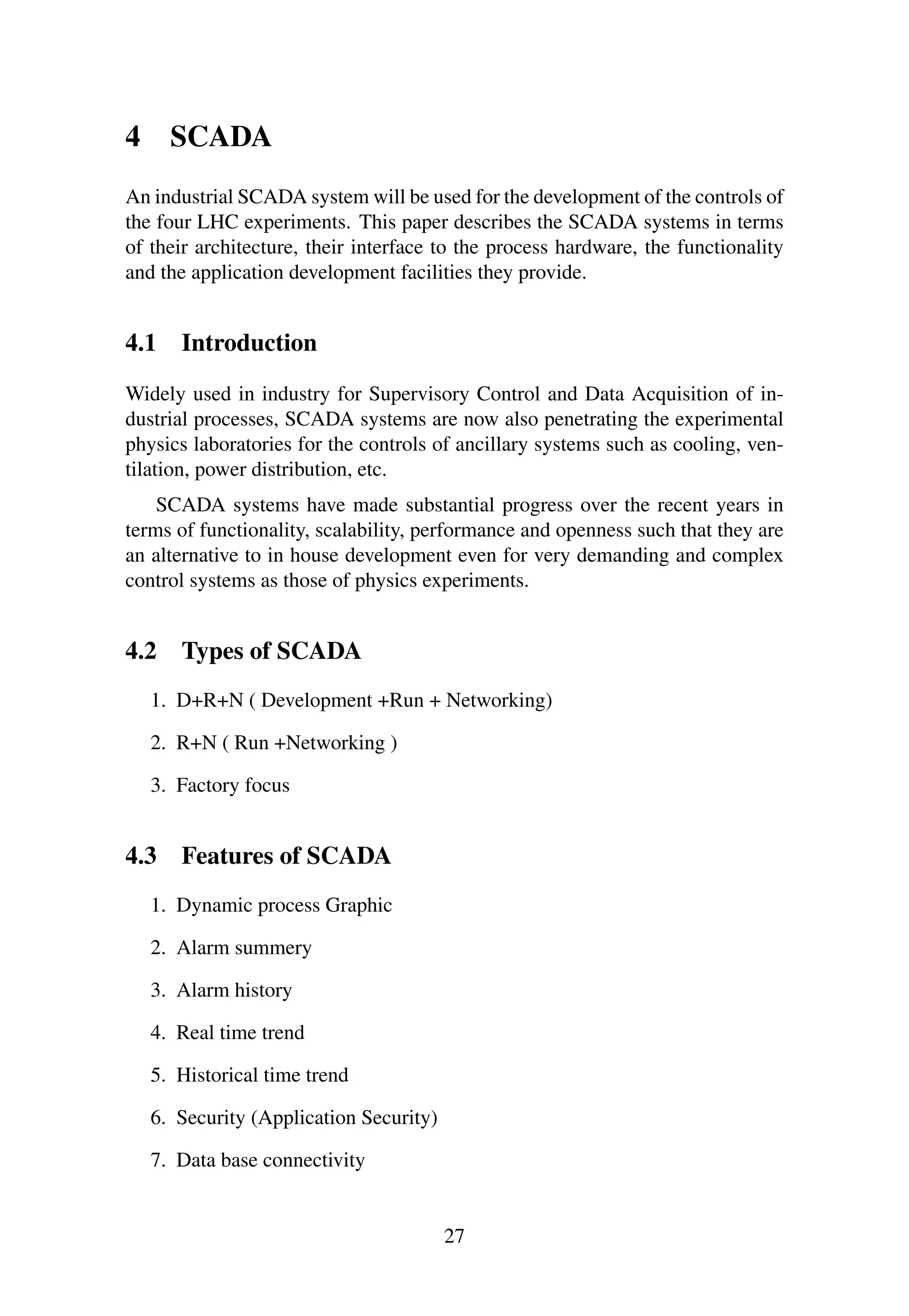 4 SCADA
An industrial SCADA system will be used for the development of the controls of
the four LHC experiments. This paper describes the SCADA systems in terms
of their architecture, their interface to the process hardware, the functionality
and the application development facilities they provide.
4.1 Introduction
Widely used in industry for Supervisory Control and Data Acquisition of in-
dustrial processes, SCADA systems are now also penetrating the experimental
physics laboratories for the controls of ancillary systems such as cooling, ven-
tilation, power distribution, etc.
SCADA systems have made substantial progress over the recent years in
terms of functionality, scalability, performance and openness such that they are
an alternative to in house development even for very demanding and complex
control systems as those of physics experiments.
4.2 Types of SCADA
1. D+R+N ( Development +Run + Networking)
2. R+N ( Run +Networking )
3. Factory focus
4.3 Features of SCADA
1. Dynamic process Graphic
2. Alarm summery
3. Alarm history
4. Real time trend
5. Historical time trend
6. Security (Application Security)
7. Data base connectivity
27
 