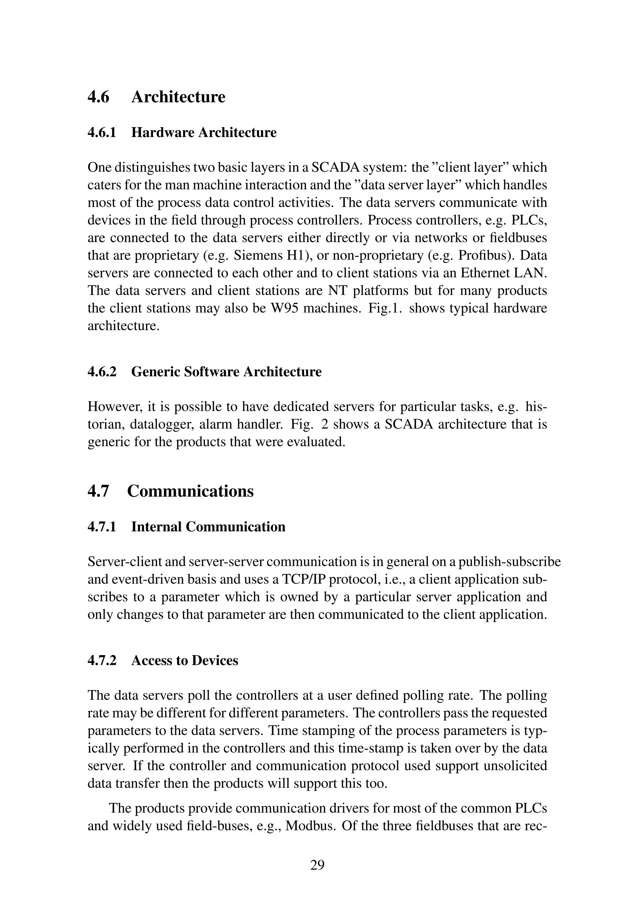 4.6 Architecture
4.6.1 Hardware Architecture
One distinguishes two basic layers in a SCADA system: the ”client layer” which
caters for the man machine interaction and the ”data server layer” which handles
most of the process data control activities. The data servers communicate with
devices in the ﬁeld through process controllers. Process controllers, e.g. PLCs,
are connected to the data servers either directly or via networks or ﬁeldbuses
that are proprietary (e.g. Siemens H1), or non-proprietary (e.g. Proﬁbus). Data
servers are connected to each other and to client stations via an Ethernet LAN.
The data servers and client stations are NT platforms but for many products
the client stations may also be W95 machines. Fig.1. shows typical hardware
architecture.
4.6.2 Generic Software Architecture
However, it is possible to have dedicated servers for particular tasks, e.g. his-
torian, datalogger, alarm handler. Fig. 2 shows a SCADA architecture that is
generic for the products that were evaluated.
4.7 Communications
4.7.1 Internal Communication
Server-client and server-server communication is in general on a publish-subscribe
and event-driven basis and uses a TCP/IP protocol, i.e., a client application sub-
scribes to a parameter which is owned by a particular server application and
only changes to that parameter are then communicated to the client application.
4.7.2 Access to Devices
The data servers poll the controllers at a user deﬁned polling rate. The polling
rate may be different for different parameters. The controllers pass the requested
parameters to the data servers. Time stamping of the process parameters is typ-
ically performed in the controllers and this time-stamp is taken over by the data
server. If the controller and communication protocol used support unsolicited
data transfer then the products will support this too.
The products provide communication drivers for most of the common PLCs
and widely used ﬁeld-buses, e.g., Modbus. Of the three ﬁeldbuses that are rec-
29
 