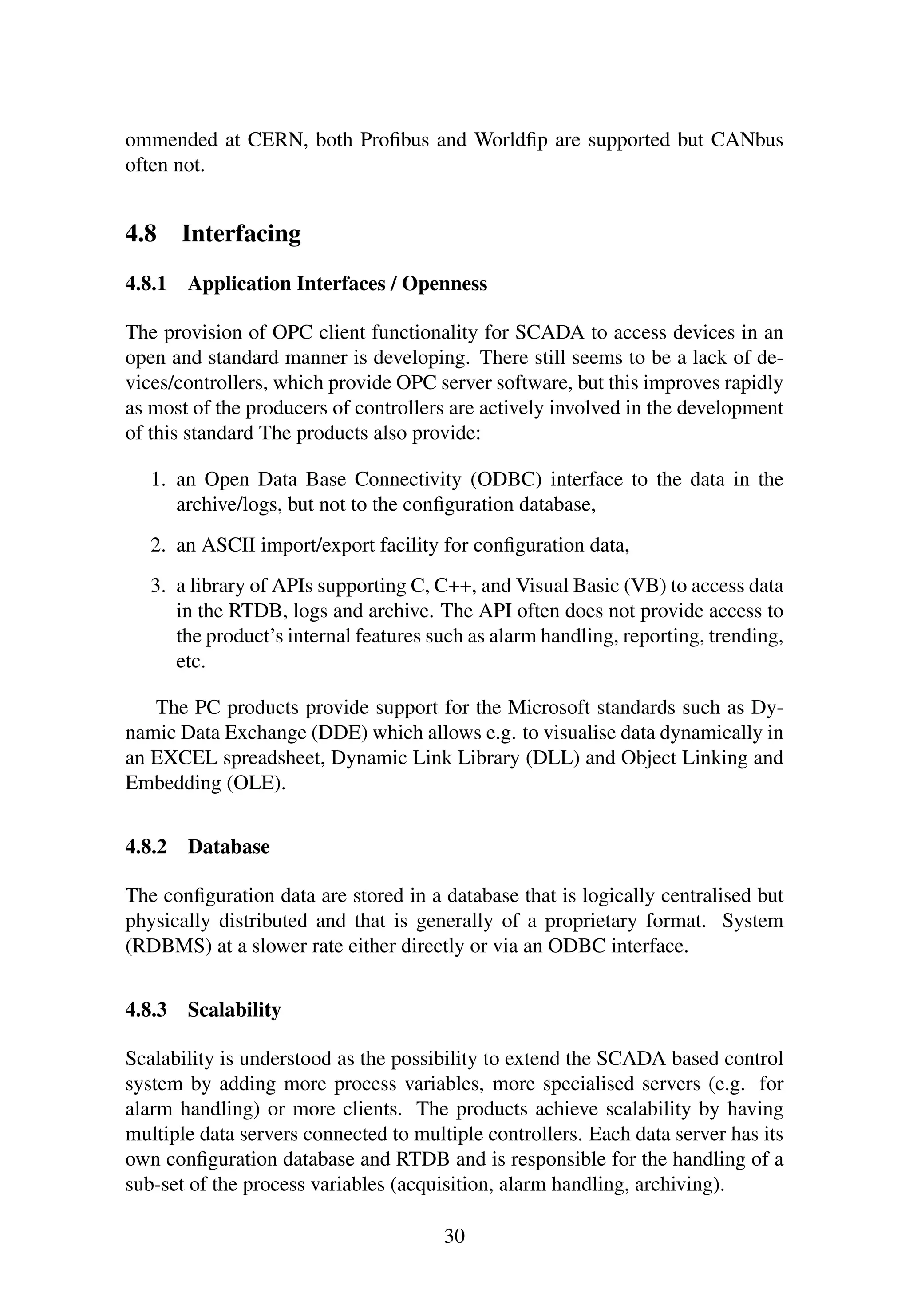 ommended at CERN, both Proﬁbus and Worldﬁp are supported but CANbus
often not.
4.8 Interfacing
4.8.1 Application Interfaces / Openness
The provision of OPC client functionality for SCADA to access devices in an
open and standard manner is developing. There still seems to be a lack of de-
vices/controllers, which provide OPC server software, but this improves rapidly
as most of the producers of controllers are actively involved in the development
of this standard The products also provide:
1. an Open Data Base Connectivity (ODBC) interface to the data in the
archive/logs, but not to the conﬁguration database,
2. an ASCII import/export facility for conﬁguration data,
3. a library of APIs supporting C, C++, and Visual Basic (VB) to access data
in the RTDB, logs and archive. The API often does not provide access to
the product’s internal features such as alarm handling, reporting, trending,
etc.
The PC products provide support for the Microsoft standards such as Dy-
namic Data Exchange (DDE) which allows e.g. to visualise data dynamically in
an EXCEL spreadsheet, Dynamic Link Library (DLL) and Object Linking and
Embedding (OLE).
4.8.2 Database
The conﬁguration data are stored in a database that is logically centralised but
physically distributed and that is generally of a proprietary format. System
(RDBMS) at a slower rate either directly or via an ODBC interface.
4.8.3 Scalability
Scalability is understood as the possibility to extend the SCADA based control
system by adding more process variables, more specialised servers (e.g. for
alarm handling) or more clients. The products achieve scalability by having
multiple data servers connected to multiple controllers. Each data server has its
own conﬁguration database and RTDB and is responsible for the handling of a
sub-set of the process variables (acquisition, alarm handling, archiving).
30
 