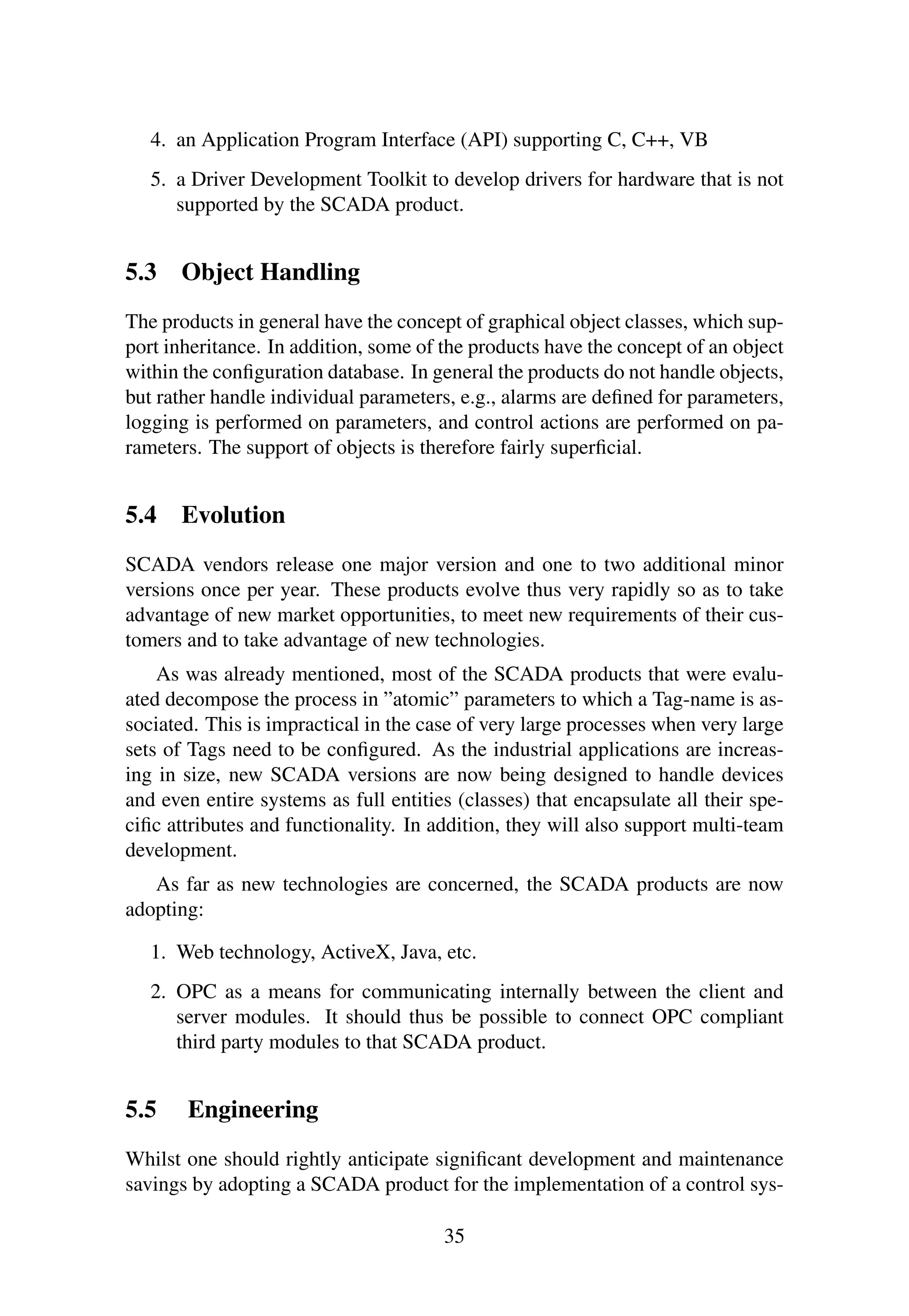4. an Application Program Interface (API) supporting C, C++, VB
5. a Driver Development Toolkit to develop drivers for hardware that is not
supported by the SCADA product.
5.3 Object Handling
The products in general have the concept of graphical object classes, which sup-
port inheritance. In addition, some of the products have the concept of an object
within the conﬁguration database. In general the products do not handle objects,
but rather handle individual parameters, e.g., alarms are deﬁned for parameters,
logging is performed on parameters, and control actions are performed on pa-
rameters. The support of objects is therefore fairly superﬁcial.
5.4 Evolution
SCADA vendors release one major version and one to two additional minor
versions once per year. These products evolve thus very rapidly so as to take
advantage of new market opportunities, to meet new requirements of their cus-
tomers and to take advantage of new technologies.
As was already mentioned, most of the SCADA products that were evalu-
ated decompose the process in ”atomic” parameters to which a Tag-name is as-
sociated. This is impractical in the case of very large processes when very large
sets of Tags need to be conﬁgured. As the industrial applications are increas-
ing in size, new SCADA versions are now being designed to handle devices
and even entire systems as full entities (classes) that encapsulate all their spe-
ciﬁc attributes and functionality. In addition, they will also support multi-team
development.
As far as new technologies are concerned, the SCADA products are now
adopting:
1. Web technology, ActiveX, Java, etc.
2. OPC as a means for communicating internally between the client and
server modules. It should thus be possible to connect OPC compliant
third party modules to that SCADA product.
5.5 Engineering
Whilst one should rightly anticipate signiﬁcant development and maintenance
savings by adopting a SCADA product for the implementation of a control sys-
35
 