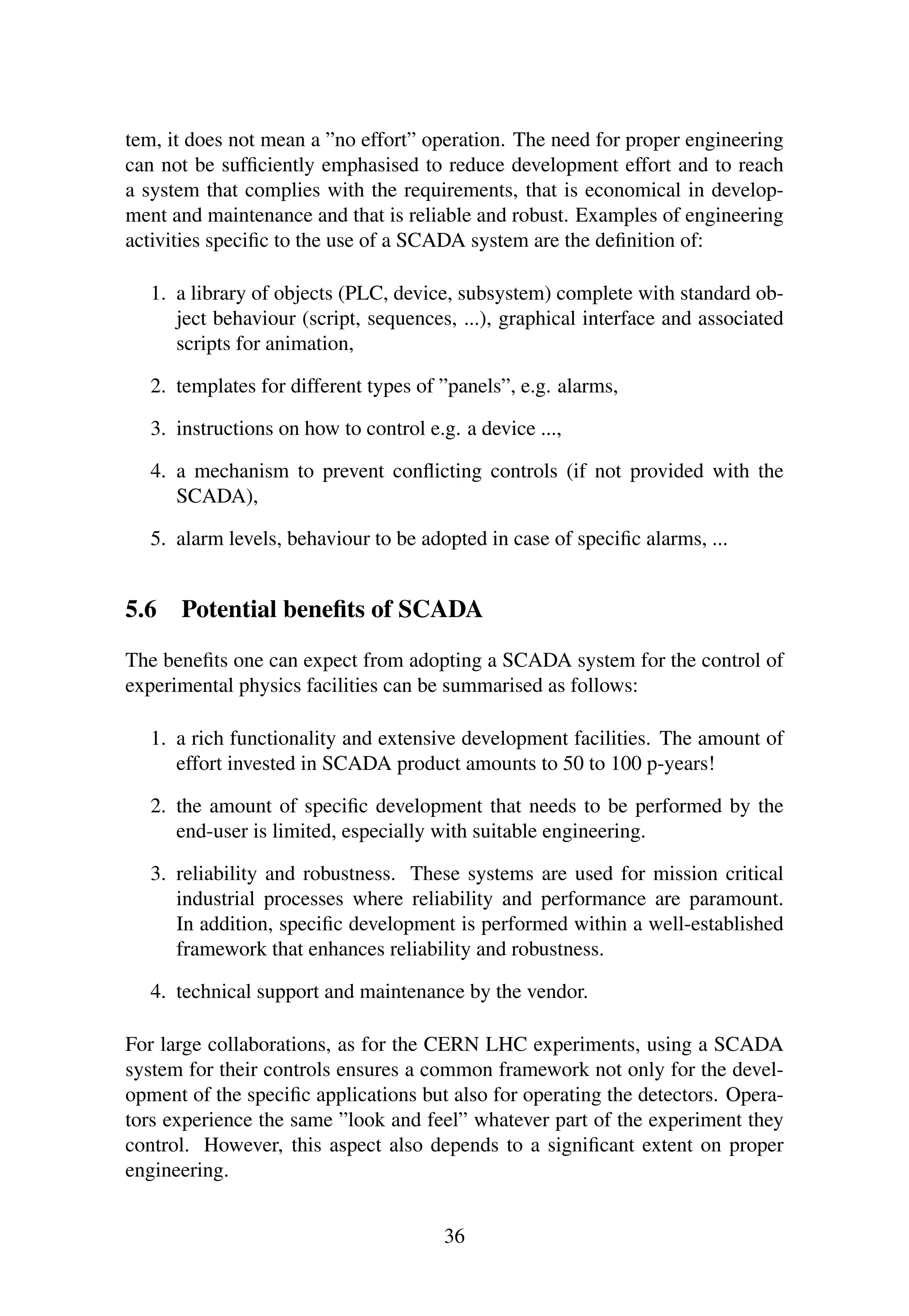 tem, it does not mean a ”no effort” operation. The need for proper engineering
can not be sufﬁciently emphasised to reduce development effort and to reach
a system that complies with the requirements, that is economical in develop-
ment and maintenance and that is reliable and robust. Examples of engineering
activities speciﬁc to the use of a SCADA system are the deﬁnition of:
1. a library of objects (PLC, device, subsystem) complete with standard ob-
ject behaviour (script, sequences, ...), graphical interface and associated
scripts for animation,
2. templates for different types of ”panels”, e.g. alarms,
3. instructions on how to control e.g. a device ...,
4. a mechanism to prevent conﬂicting controls (if not provided with the
SCADA),
5. alarm levels, behaviour to be adopted in case of speciﬁc alarms, ...
5.6 Potential beneﬁts of SCADA
The beneﬁts one can expect from adopting a SCADA system for the control of
experimental physics facilities can be summarised as follows:
1. a rich functionality and extensive development facilities. The amount of
effort invested in SCADA product amounts to 50 to 100 p-years!
2. the amount of speciﬁc development that needs to be performed by the
end-user is limited, especially with suitable engineering.
3. reliability and robustness. These systems are used for mission critical
industrial processes where reliability and performance are paramount.
In addition, speciﬁc development is performed within a well-established
framework that enhances reliability and robustness.
4. technical support and maintenance by the vendor.
For large collaborations, as for the CERN LHC experiments, using a SCADA
system for their controls ensures a common framework not only for the devel-
opment of the speciﬁc applications but also for operating the detectors. Opera-
tors experience the same ”look and feel” whatever part of the experiment they
control. However, this aspect also depends to a signiﬁcant extent on proper
engineering.
36
 