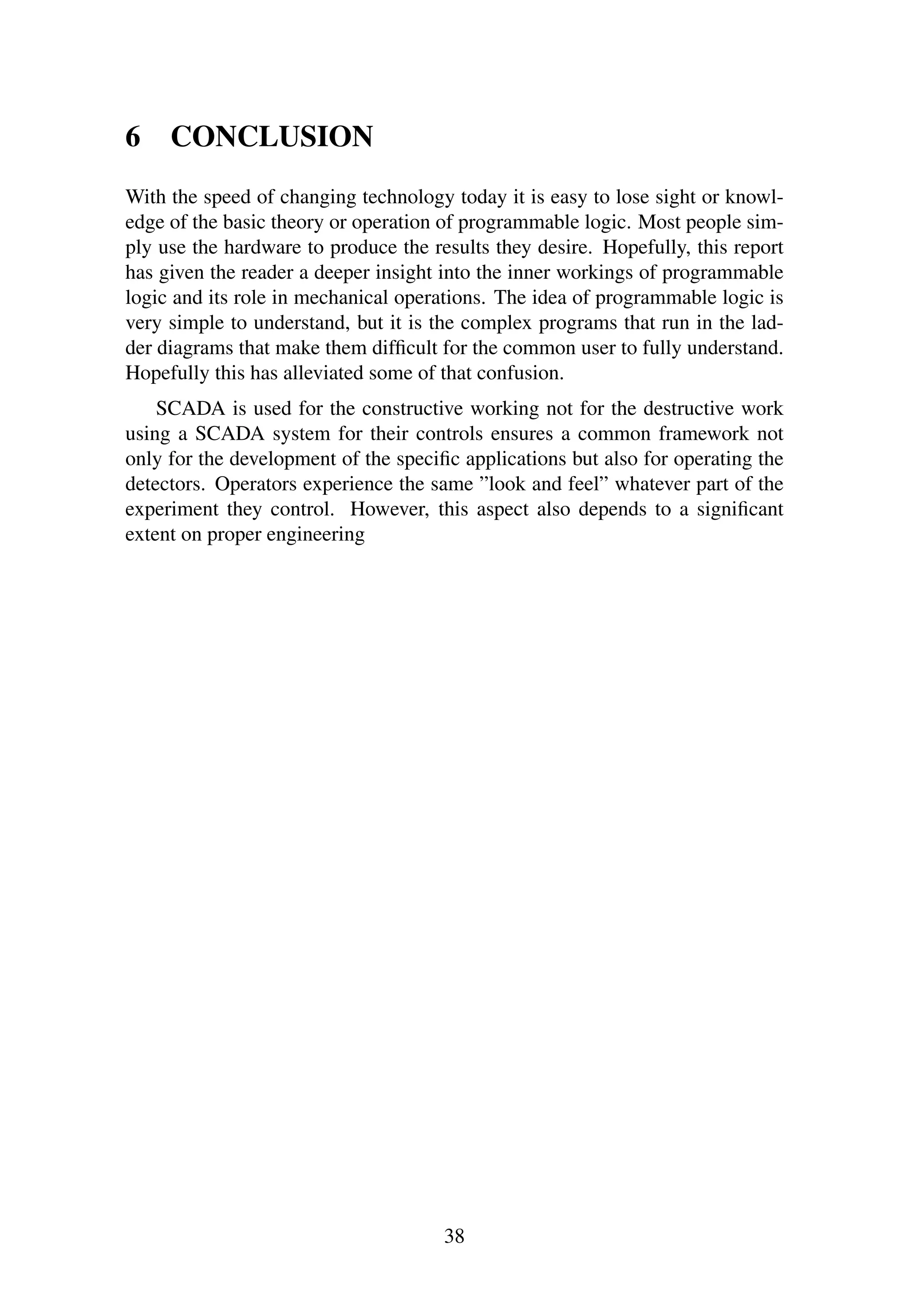 6 CONCLUSION
With the speed of changing technology today it is easy to lose sight or knowl-
edge of the basic theory or operation of programmable logic. Most people sim-
ply use the hardware to produce the results they desire. Hopefully, this report
has given the reader a deeper insight into the inner workings of programmable
logic and its role in mechanical operations. The idea of programmable logic is
very simple to understand, but it is the complex programs that run in the lad-
der diagrams that make them difﬁcult for the common user to fully understand.
Hopefully this has alleviated some of that confusion.
SCADA is used for the constructive working not for the destructive work
using a SCADA system for their controls ensures a common framework not
only for the development of the speciﬁc applications but also for operating the
detectors. Operators experience the same ”look and feel” whatever part of the
experiment they control. However, this aspect also depends to a signiﬁcant
extent on proper engineering
38
 