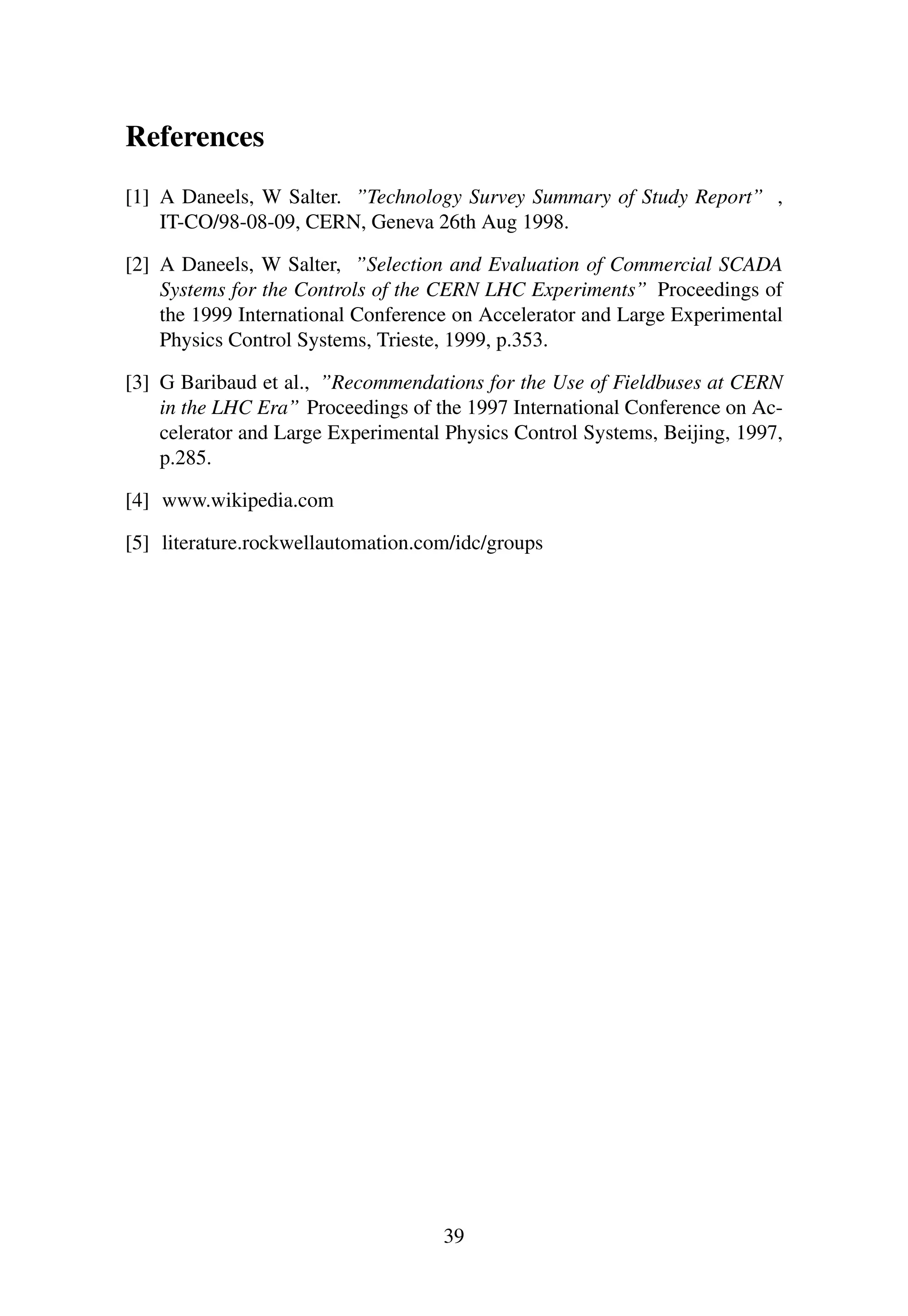 References
[1] A Daneels, W Salter. ”Technology Survey Summary of Study Report” ,
IT-CO/98-08-09, CERN, Geneva 26th Aug 1998.
[2] A Daneels, W Salter, ”Selection and Evaluation of Commercial SCADA
Systems for the Controls of the CERN LHC Experiments” Proceedings of
the 1999 International Conference on Accelerator and Large Experimental
Physics Control Systems, Trieste, 1999, p.353.
[3] G Baribaud et al., ”Recommendations for the Use of Fieldbuses at CERN
in the LHC Era” Proceedings of the 1997 International Conference on Ac-
celerator and Large Experimental Physics Control Systems, Beijing, 1997,
p.285.
[4] www.wikipedia.com
[5] literature.rockwellautomation.com/idc/groups
39
 