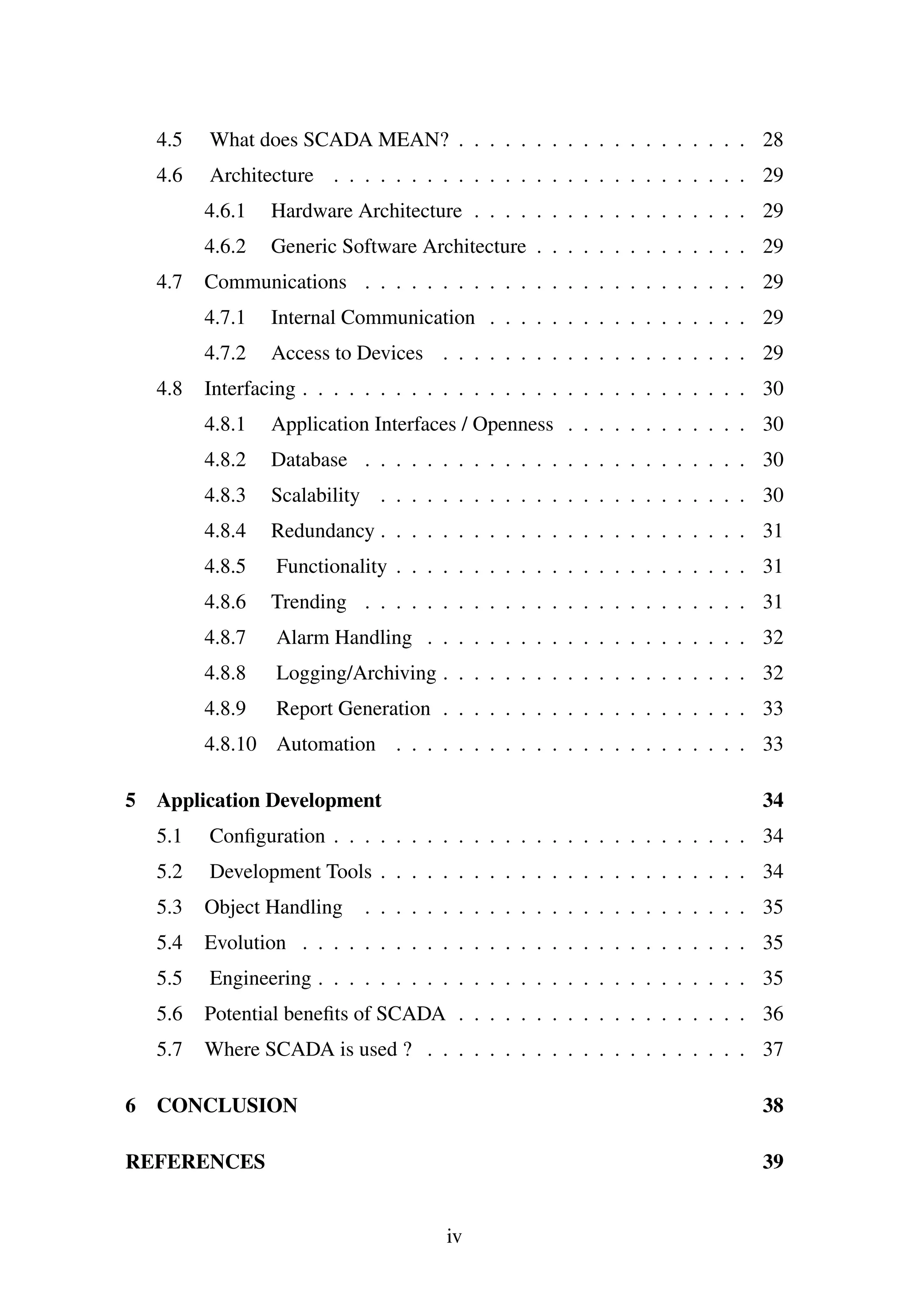 4.5 What does SCADA MEAN? . . . . . . . . . . . . . . . . . . . 28
4.6 Architecture . . . . . . . . . . . . . . . . . . . . . . . . . . . 29
4.6.1 Hardware Architecture . . . . . . . . . . . . . . . . . . 29
4.6.2 Generic Software Architecture . . . . . . . . . . . . . . 29
4.7 Communications . . . . . . . . . . . . . . . . . . . . . . . . . 29
4.7.1 Internal Communication . . . . . . . . . . . . . . . . . 29
4.7.2 Access to Devices . . . . . . . . . . . . . . . . . . . . 29
4.8 Interfacing . . . . . . . . . . . . . . . . . . . . . . . . . . . . . 30
4.8.1 Application Interfaces / Openness . . . . . . . . . . . . 30
4.8.2 Database . . . . . . . . . . . . . . . . . . . . . . . . . 30
4.8.3 Scalability . . . . . . . . . . . . . . . . . . . . . . . . 30
4.8.4 Redundancy . . . . . . . . . . . . . . . . . . . . . . . . 31
4.8.5 Functionality . . . . . . . . . . . . . . . . . . . . . . . 31
4.8.6 Trending . . . . . . . . . . . . . . . . . . . . . . . . . 31
4.8.7 Alarm Handling . . . . . . . . . . . . . . . . . . . . . 32
4.8.8 Logging/Archiving . . . . . . . . . . . . . . . . . . . . 32
4.8.9 Report Generation . . . . . . . . . . . . . . . . . . . . 33
4.8.10 Automation . . . . . . . . . . . . . . . . . . . . . . . 33
5 Application Development 34
5.1 Conﬁguration . . . . . . . . . . . . . . . . . . . . . . . . . . . 34
5.2 Development Tools . . . . . . . . . . . . . . . . . . . . . . . . 34
5.3 Object Handling . . . . . . . . . . . . . . . . . . . . . . . . . 35
5.4 Evolution . . . . . . . . . . . . . . . . . . . . . . . . . . . . . 35
5.5 Engineering . . . . . . . . . . . . . . . . . . . . . . . . . . . . 35
5.6 Potential beneﬁts of SCADA . . . . . . . . . . . . . . . . . . . 36
5.7 Where SCADA is used ? . . . . . . . . . . . . . . . . . . . . . 37
6 CONCLUSION 38
REFERENCES 39
iv
 